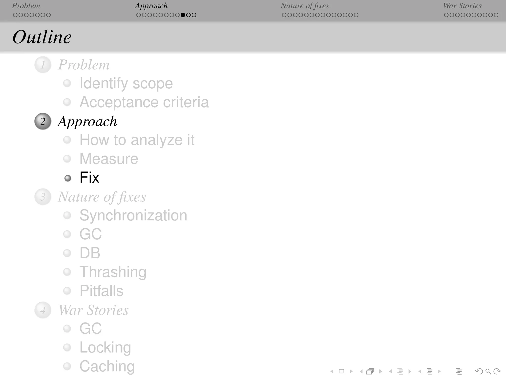 Problem              Approach      Nature of ﬁxes   War Stories



Outline
      1   Problem
             Identify scope
             Acceptance criteria
      2   Approach
             How to analyze it
             Measure
             Fix
      3   Nature of ﬁxes
             Synchronization
             GC
             DB
             Thrashing
             Pitfalls
      4   War Stories
             GC
             Locking
             Caching
 