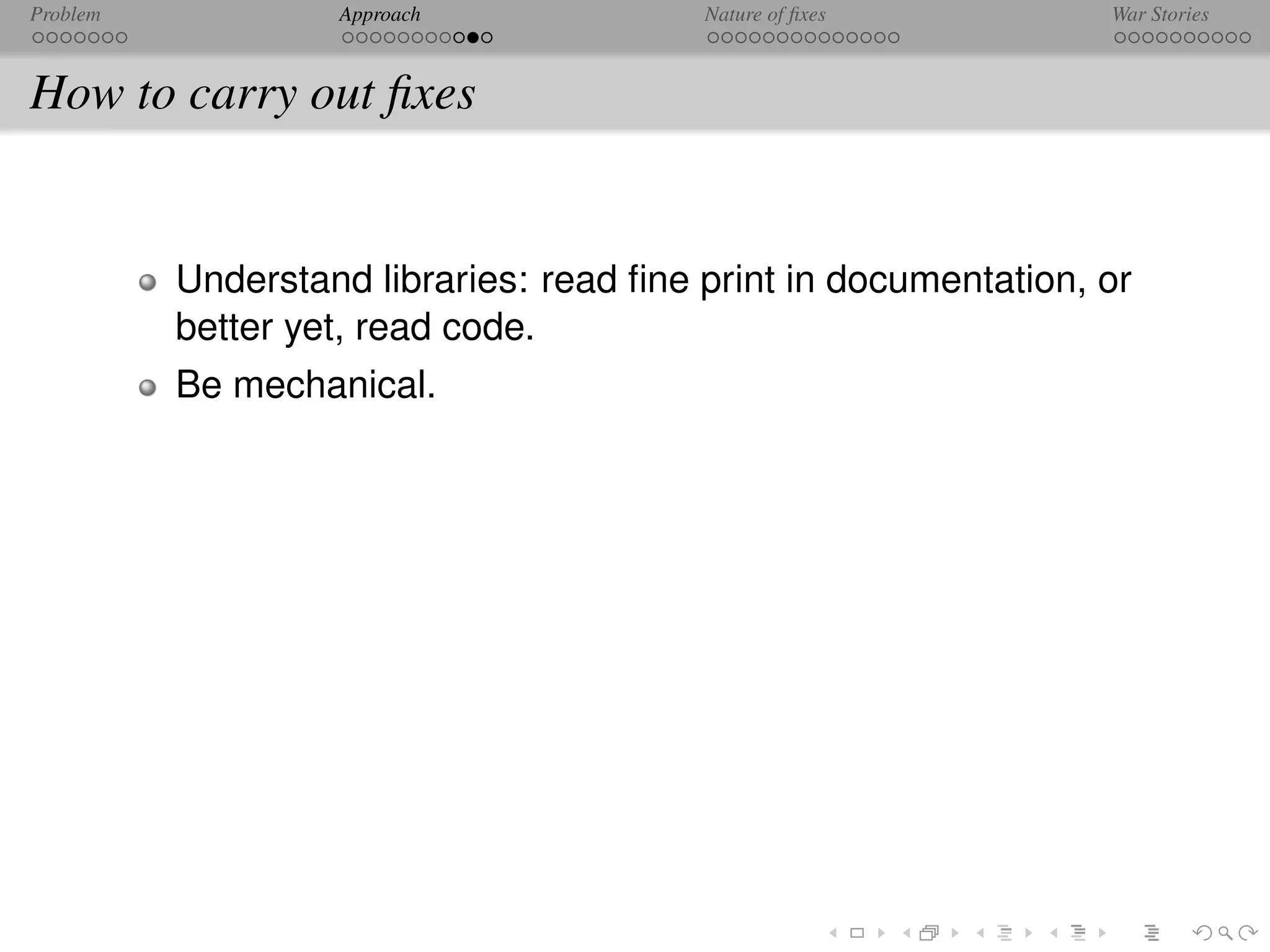 Problem            Approach              Nature of ﬁxes          War Stories



How to carry out ﬁxes


          Understand libraries: read ﬁne print in documentation, or
          better yet, read code.
          Be mechanical.
 