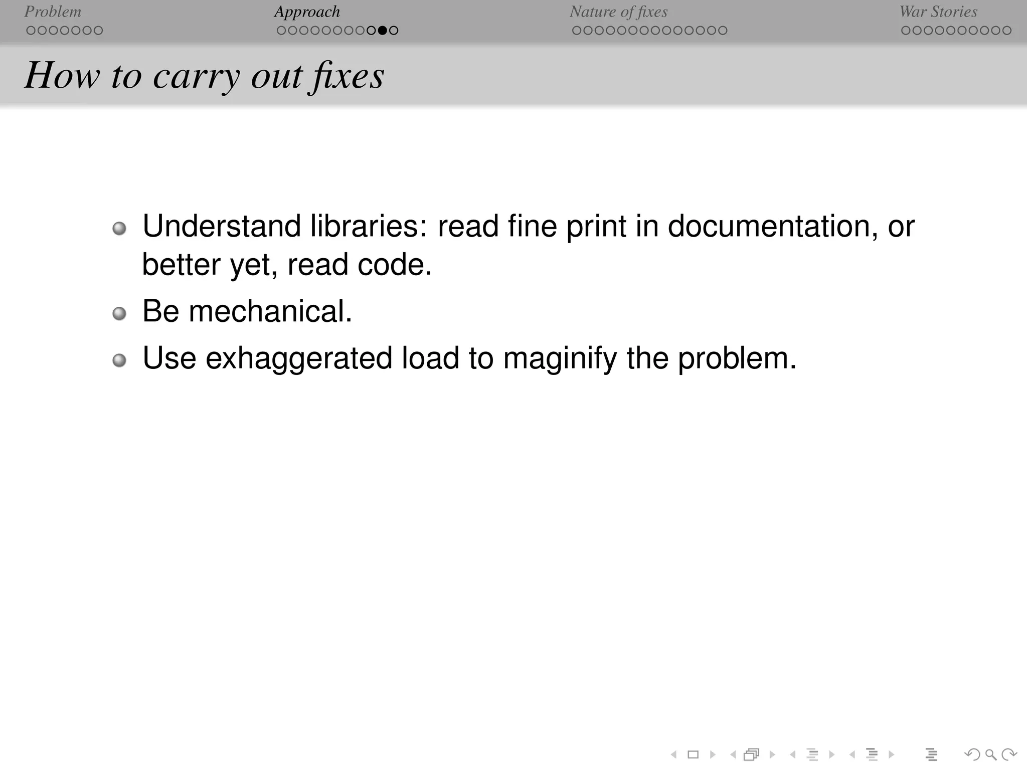 Problem            Approach              Nature of ﬁxes          War Stories



How to carry out ﬁxes


          Understand libraries: read ﬁne print in documentation, or
          better yet, read code.
          Be mechanical.
          Use exhaggerated load to maginify the problem.
 