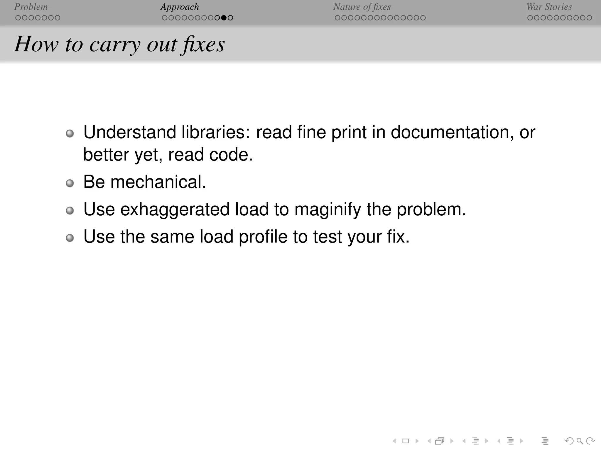 Problem            Approach              Nature of ﬁxes          War Stories



How to carry out ﬁxes


          Understand libraries: read ﬁne print in documentation, or
          better yet, read code.
          Be mechanical.
          Use exhaggerated load to maginify the problem.
          Use the same load proﬁle to test your ﬁx.
 
