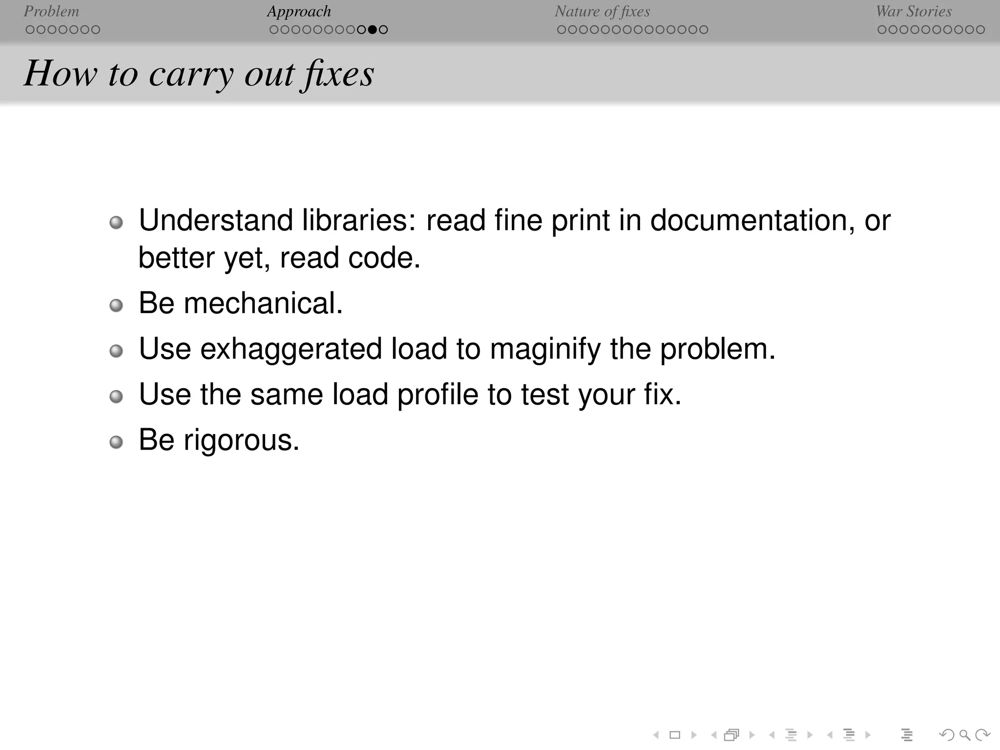 Problem            Approach              Nature of ﬁxes          War Stories



How to carry out ﬁxes


          Understand libraries: read ﬁne print in documentation, or
          better yet, read code.
          Be mechanical.
          Use exhaggerated load to maginify the problem.
          Use the same load proﬁle to test your ﬁx.
          Be rigorous.
 