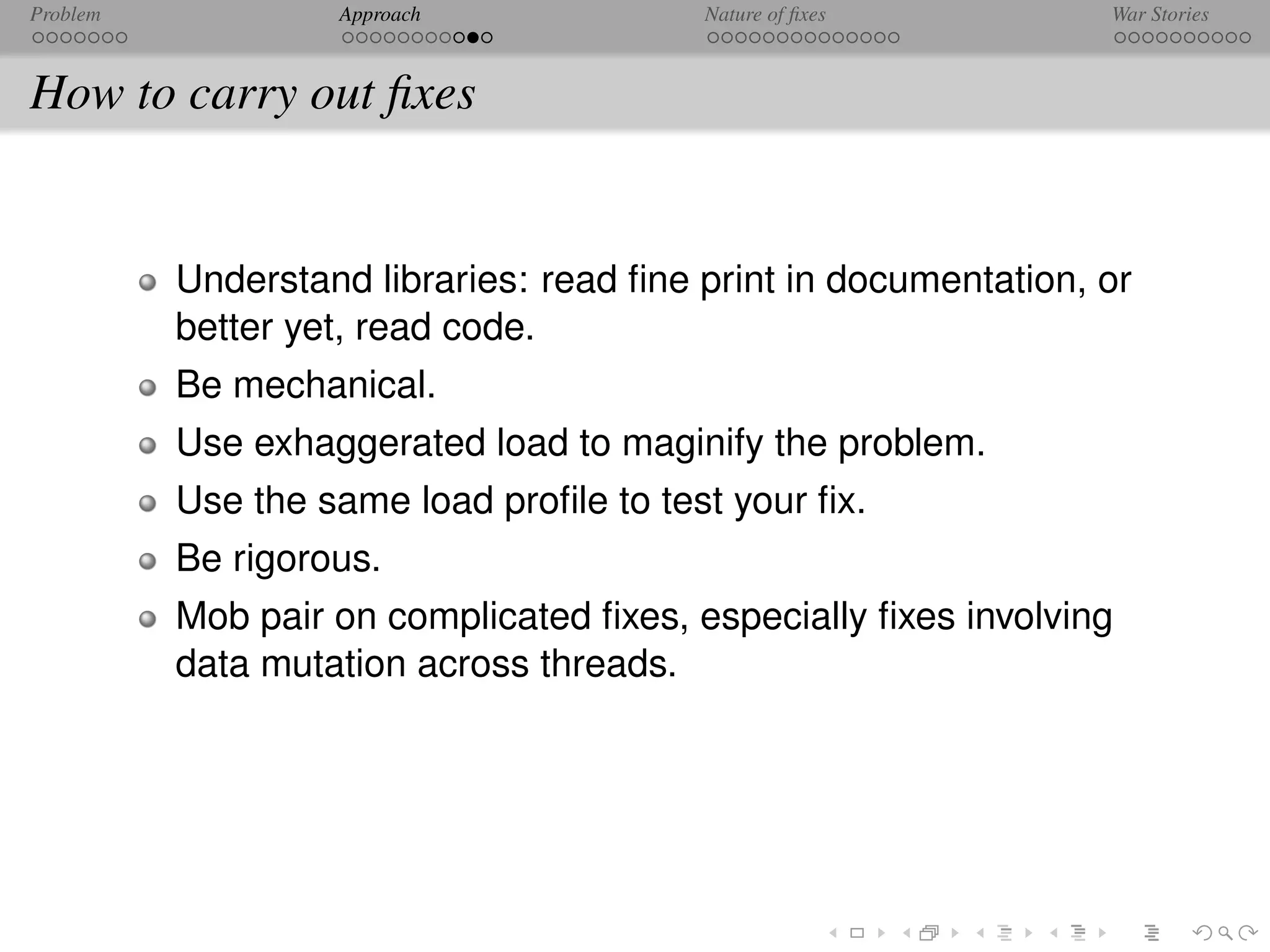 Problem            Approach              Nature of ﬁxes          War Stories



How to carry out ﬁxes


          Understand libraries: read ﬁne print in documentation, or
          better yet, read code.
          Be mechanical.
          Use exhaggerated load to maginify the problem.
          Use the same load proﬁle to test your ﬁx.
          Be rigorous.
          Mob pair on complicated ﬁxes, especially ﬁxes involving
          data mutation across threads.
 
