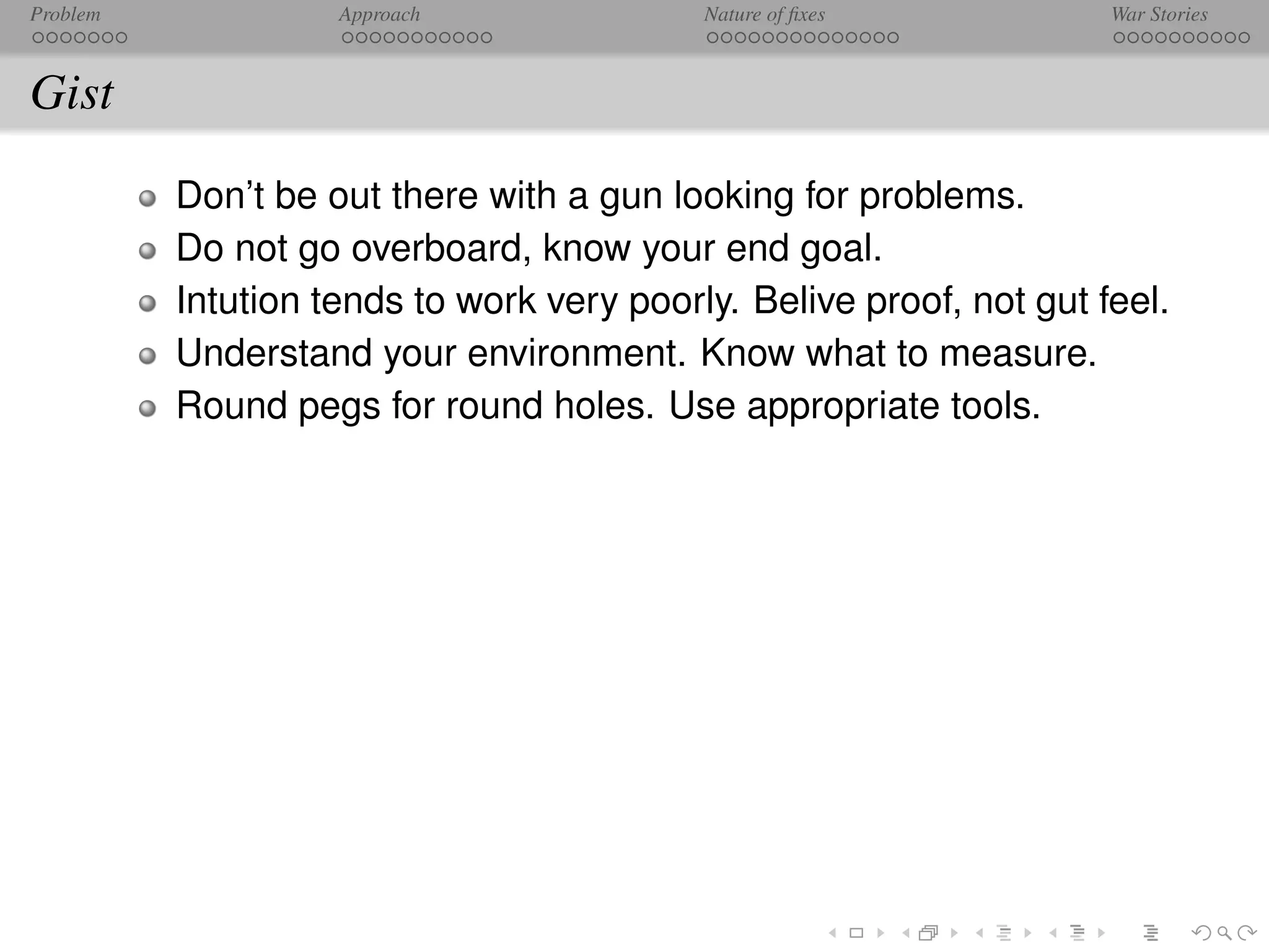 Problem             Approach               Nature of ﬁxes            War Stories



Gist
          Don’t be out there with a gun looking for problems.
          Do not go overboard, know your end goal.
          Intution tends to work very poorly. Belive proof, not gut feel.
          Understand your environment. Know what to measure.
          Round pegs for round holes. Use appropriate tools.
 