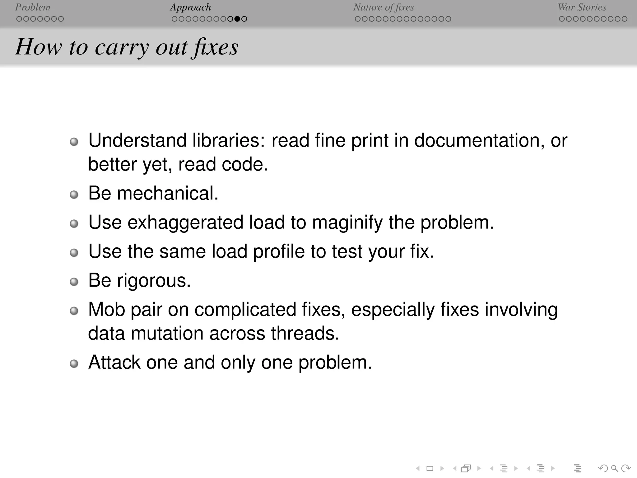 Problem            Approach              Nature of ﬁxes          War Stories



How to carry out ﬁxes


          Understand libraries: read ﬁne print in documentation, or
          better yet, read code.
          Be mechanical.
          Use exhaggerated load to maginify the problem.
          Use the same load proﬁle to test your ﬁx.
          Be rigorous.
          Mob pair on complicated ﬁxes, especially ﬁxes involving
          data mutation across threads.
          Attack one and only one problem.
 