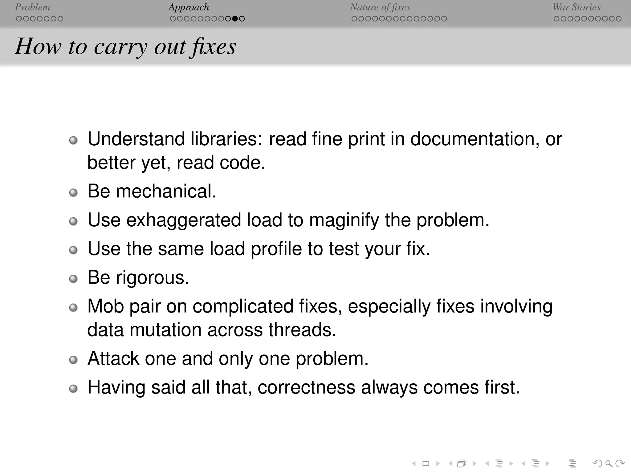 Problem            Approach              Nature of ﬁxes          War Stories



How to carry out ﬁxes


          Understand libraries: read ﬁne print in documentation, or
          better yet, read code.
          Be mechanical.
          Use exhaggerated load to maginify the problem.
          Use the same load proﬁle to test your ﬁx.
          Be rigorous.
          Mob pair on complicated ﬁxes, especially ﬁxes involving
          data mutation across threads.
          Attack one and only one problem.
          Having said all that, correctness always comes ﬁrst.
 