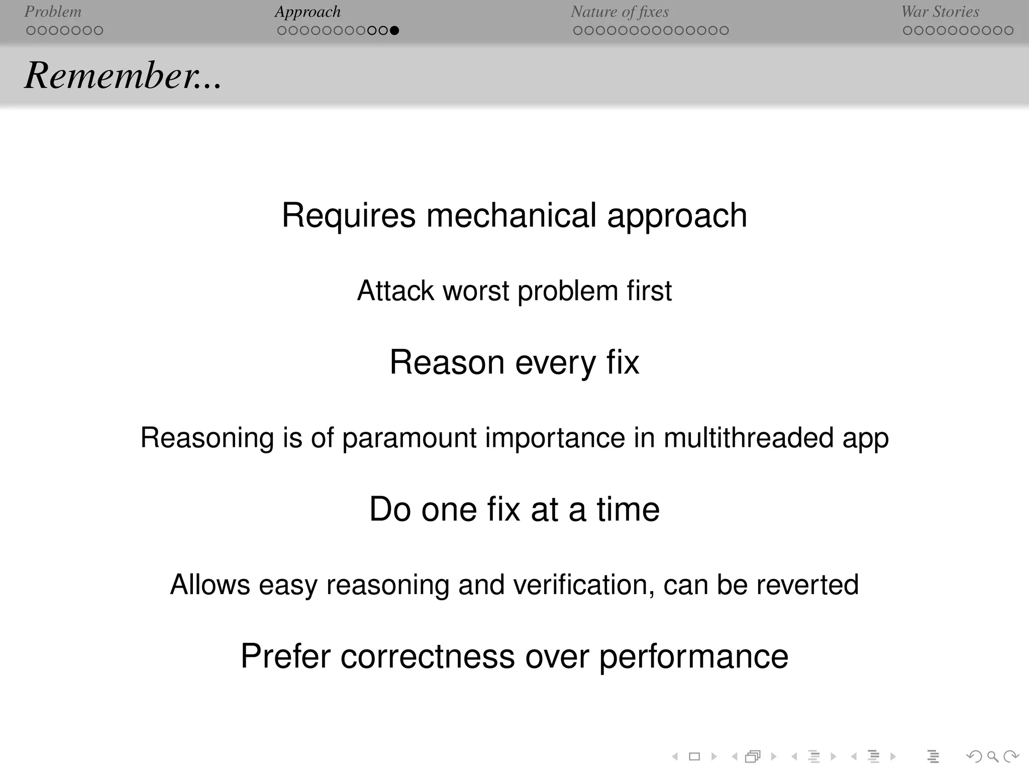 Problem             Approach                   Nature of ﬁxes         War Stories



Remember...


                    Requires mechanical approach

                               Attack worst problem ﬁrst

                                 Reason every ﬁx

          Reasoning is of paramount importance in multithreaded app

                               Do one ﬁx at a time

            Allows easy reasoning and veriﬁcation, can be reverted

                 Prefer correctness over performance
 