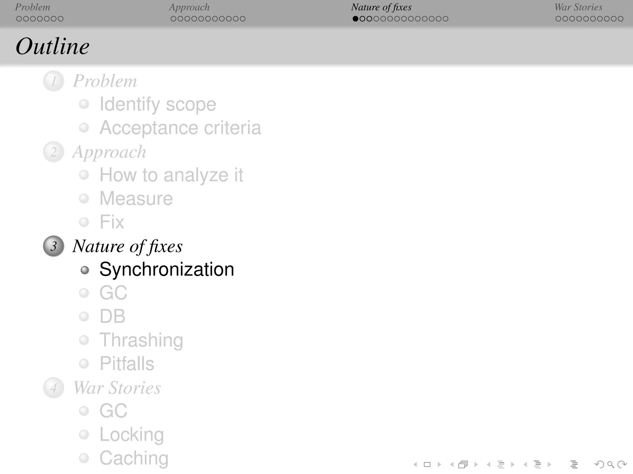 Problem              Approach      Nature of ﬁxes   War Stories



Outline
      1   Problem
             Identify scope
             Acceptance criteria
      2   Approach
             How to analyze it
             Measure
             Fix
      3   Nature of ﬁxes
             Synchronization
             GC
             DB
             Thrashing
             Pitfalls
      4   War Stories
             GC
             Locking
             Caching
 