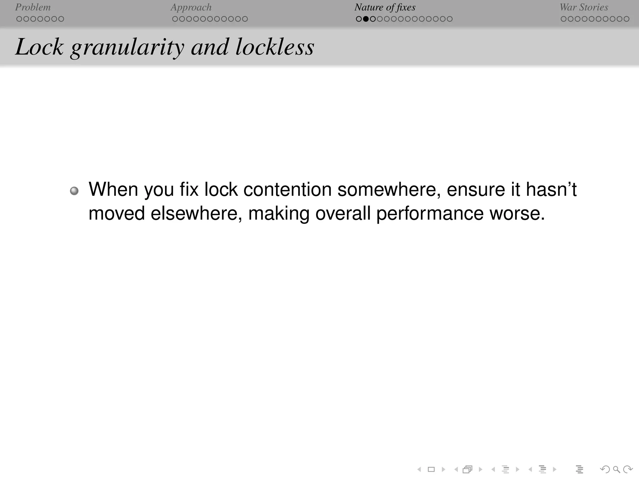 Problem            Approach            Nature of ﬁxes          War Stories



Lock granularity and lockless




          When you ﬁx lock contention somewhere, ensure it hasn’t
          moved elsewhere, making overall performance worse.
 