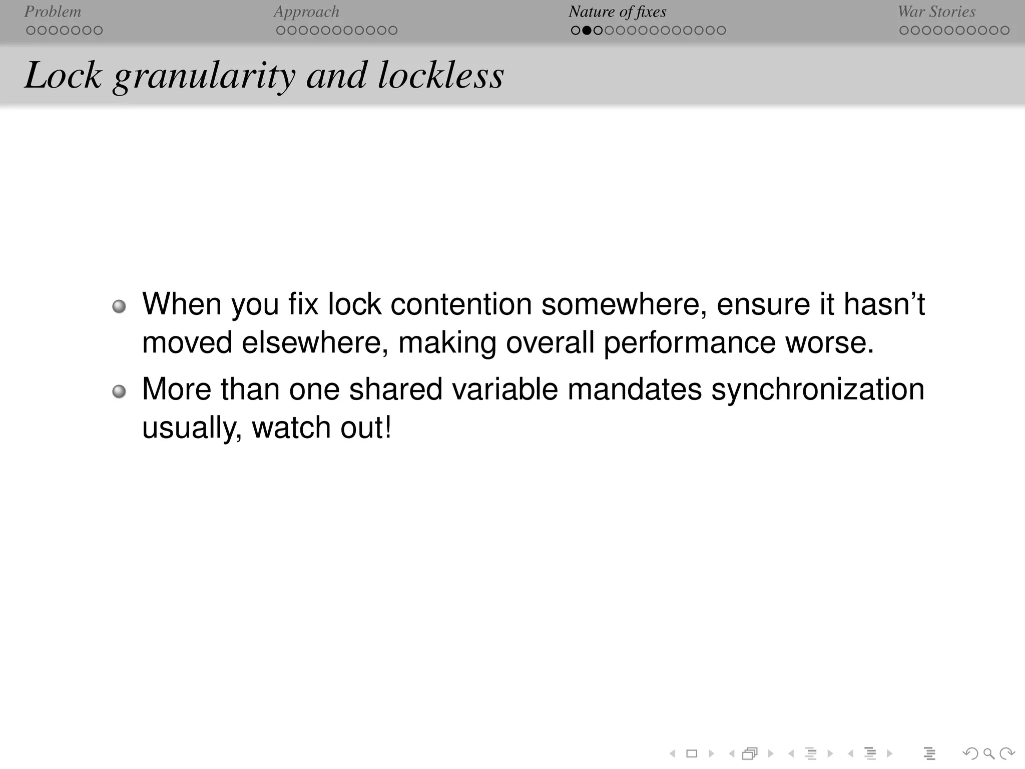 Problem            Approach            Nature of ﬁxes          War Stories



Lock granularity and lockless




          When you ﬁx lock contention somewhere, ensure it hasn’t
          moved elsewhere, making overall performance worse.
          More than one shared variable mandates synchronization
          usually, watch out!
 
