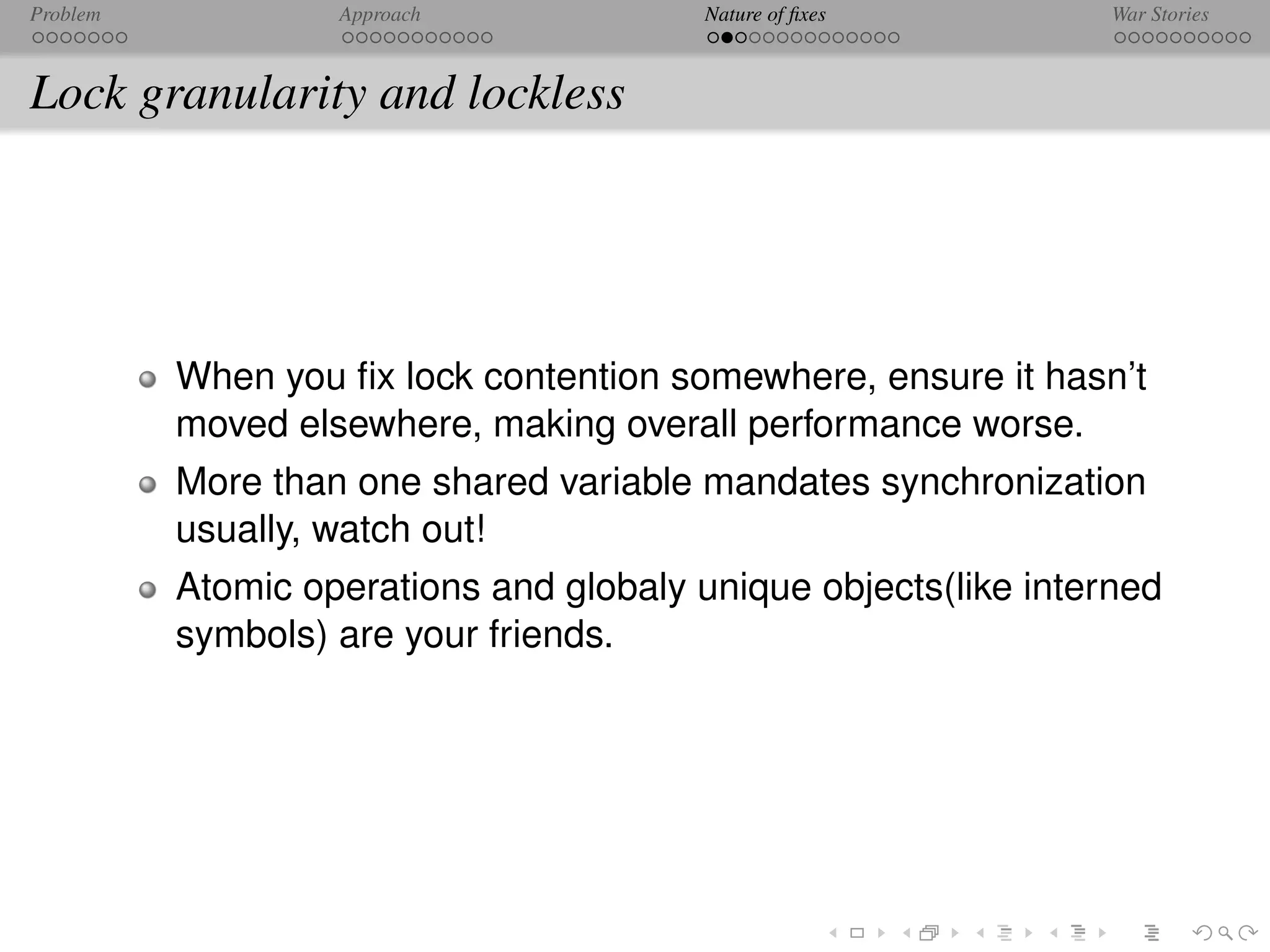 Problem            Approach              Nature of ﬁxes          War Stories



Lock granularity and lockless




          When you ﬁx lock contention somewhere, ensure it hasn’t
          moved elsewhere, making overall performance worse.
          More than one shared variable mandates synchronization
          usually, watch out!
          Atomic operations and globaly unique objects(like interned
          symbols) are your friends.
 
