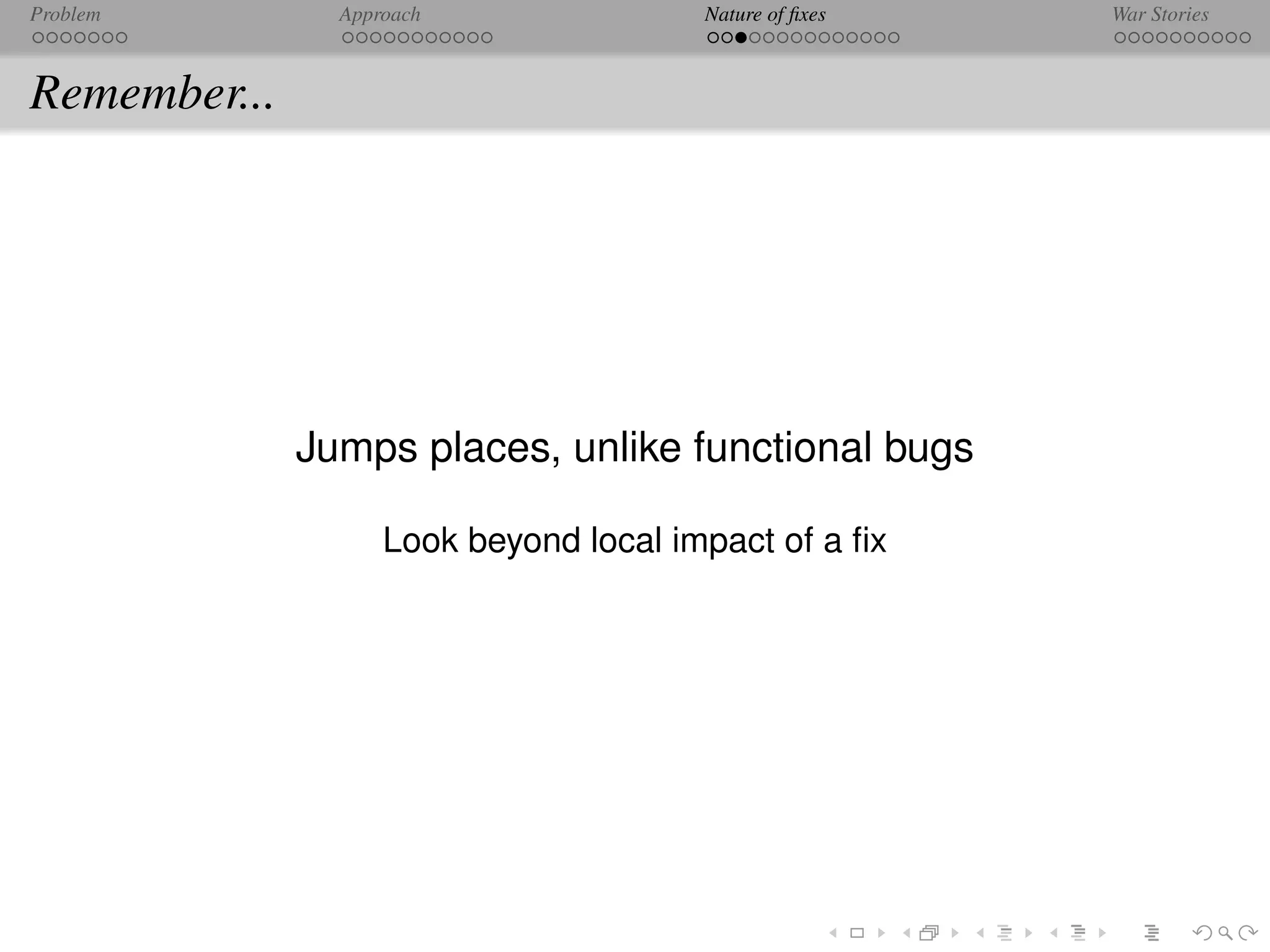 Problem         Approach                Nature of ﬁxes   War Stories



Remember...




              Jumps places, unlike functional bugs

                    Look beyond local impact of a ﬁx
 