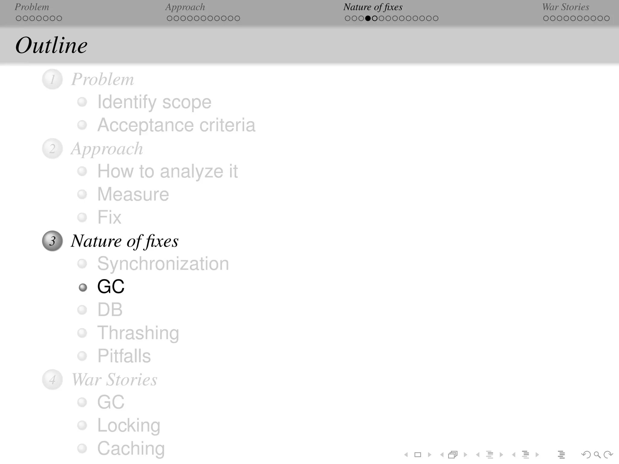 Problem              Approach      Nature of ﬁxes   War Stories



Outline
      1   Problem
             Identify scope
             Acceptance criteria
      2   Approach
             How to analyze it
             Measure
             Fix
      3   Nature of ﬁxes
             Synchronization
             GC
             DB
             Thrashing
             Pitfalls
      4   War Stories
             GC
             Locking
             Caching
 