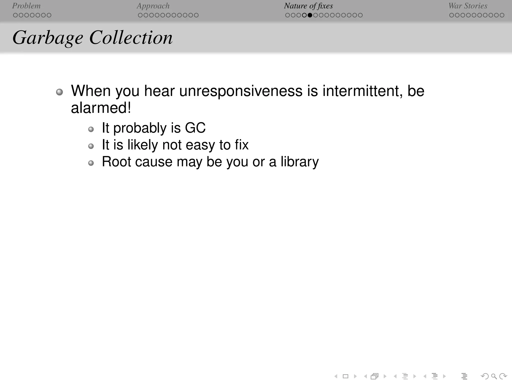 Problem            Approach               Nature of ﬁxes       War Stories



Garbage Collection

          When you hear unresponsiveness is intermittent, be
          alarmed!
              It probably is GC
              It is likely not easy to ﬁx
              Root cause may be you or a library
 