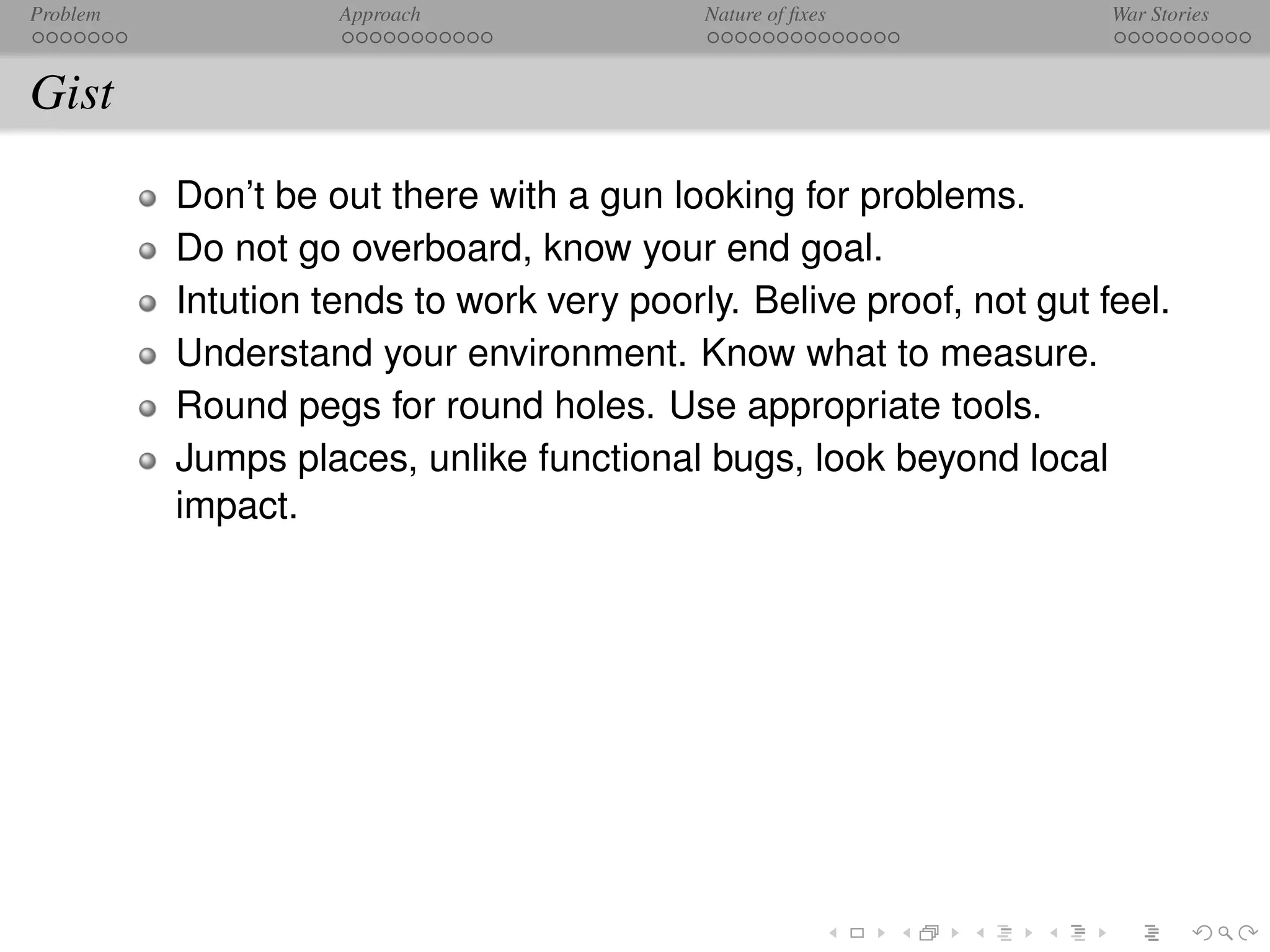 Problem             Approach               Nature of ﬁxes            War Stories



Gist
          Don’t be out there with a gun looking for problems.
          Do not go overboard, know your end goal.
          Intution tends to work very poorly. Belive proof, not gut feel.
          Understand your environment. Know what to measure.
          Round pegs for round holes. Use appropriate tools.
          Jumps places, unlike functional bugs, look beyond local
          impact.
 