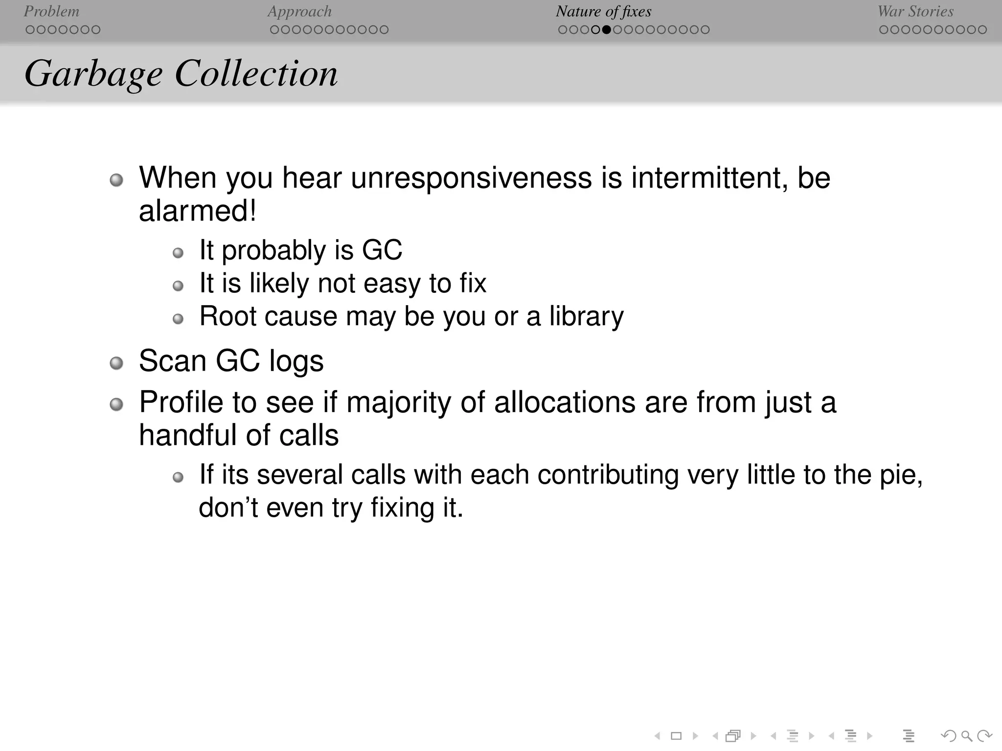 Problem             Approach                   Nature of ﬁxes               War Stories



Garbage Collection

          When you hear unresponsiveness is intermittent, be
          alarmed!
              It probably is GC
              It is likely not easy to ﬁx
              Root cause may be you or a library
          Scan GC logs
          Proﬁle to see if majority of allocations are from just a
          handful of calls
              If its several calls with each contributing very little to the pie,
              don’t even try ﬁxing it.
 