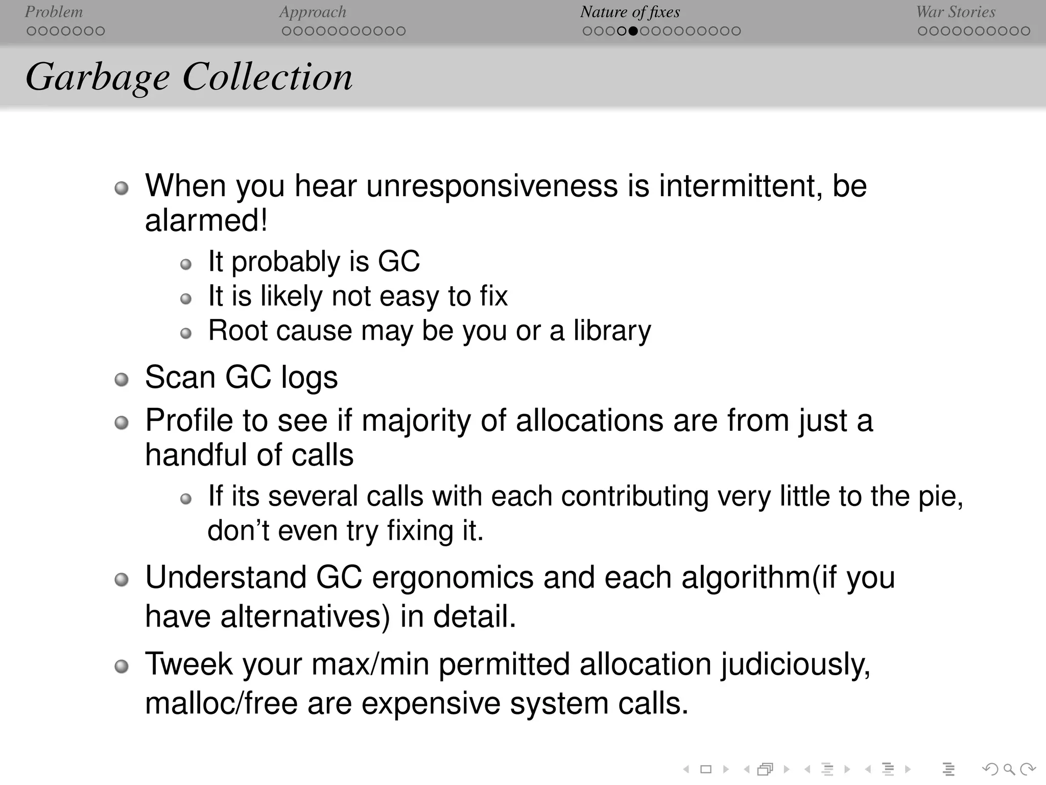 Problem             Approach                   Nature of ﬁxes               War Stories



Garbage Collection

          When you hear unresponsiveness is intermittent, be
          alarmed!
              It probably is GC
              It is likely not easy to ﬁx
              Root cause may be you or a library
          Scan GC logs
          Proﬁle to see if majority of allocations are from just a
          handful of calls
              If its several calls with each contributing very little to the pie,
              don’t even try ﬁxing it.
          Understand GC ergonomics and each algorithm(if you
          have alternatives) in detail.
          Tweek your max/min permitted allocation judiciously,
          malloc/free are expensive system calls.
 