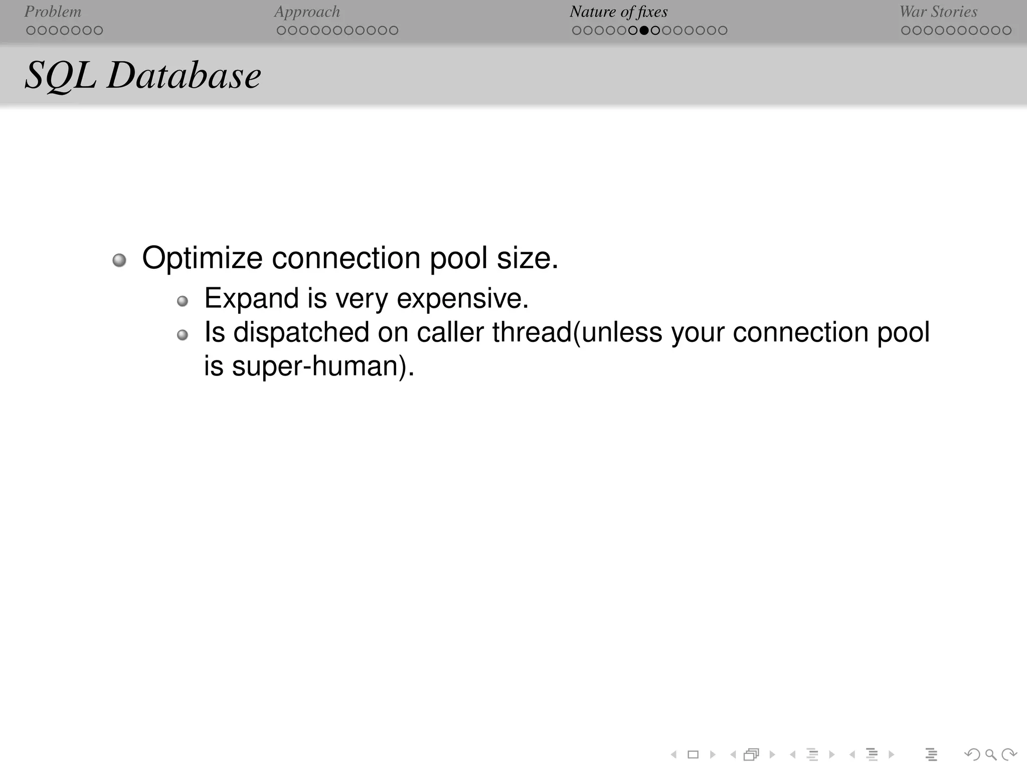 Problem            Approach                Nature of ﬁxes            War Stories



SQL Database



          Optimize connection pool size.
              Expand is very expensive.
              Is dispatched on caller thread(unless your connection pool
              is super-human).
 