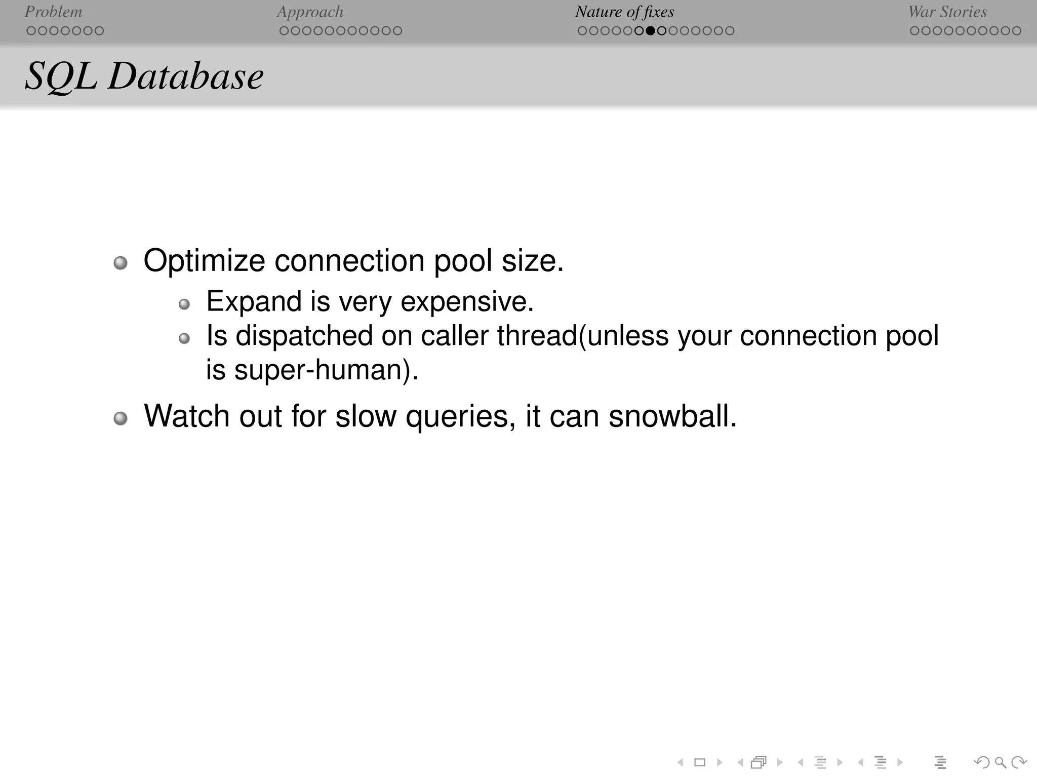 Problem            Approach                Nature of ﬁxes            War Stories



SQL Database



          Optimize connection pool size.
              Expand is very expensive.
              Is dispatched on caller thread(unless your connection pool
              is super-human).
          Watch out for slow queries, it can snowball.
 