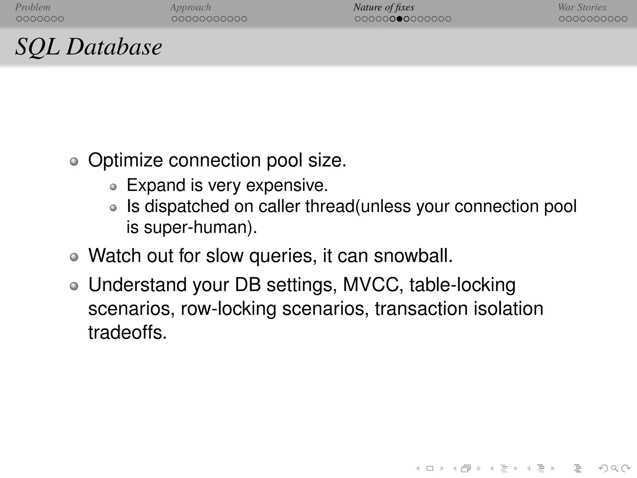 Problem            Approach                Nature of ﬁxes            War Stories



SQL Database



          Optimize connection pool size.
              Expand is very expensive.
              Is dispatched on caller thread(unless your connection pool
              is super-human).
          Watch out for slow queries, it can snowball.
          Understand your DB settings, MVCC, table-locking
          scenarios, row-locking scenarios, transaction isolation
          tradeoffs.
 