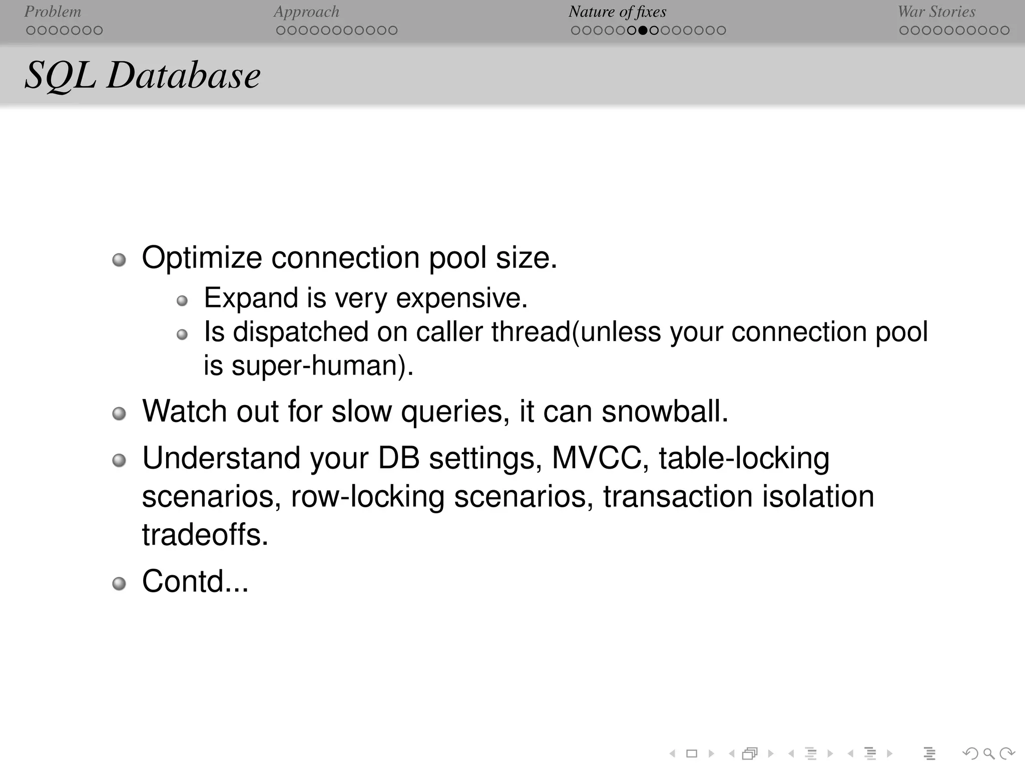 Problem              Approach              Nature of ﬁxes            War Stories



SQL Database



          Optimize connection pool size.
              Expand is very expensive.
              Is dispatched on caller thread(unless your connection pool
              is super-human).
          Watch out for slow queries, it can snowball.
          Understand your DB settings, MVCC, table-locking
          scenarios, row-locking scenarios, transaction isolation
          tradeoffs.
          Contd...
 