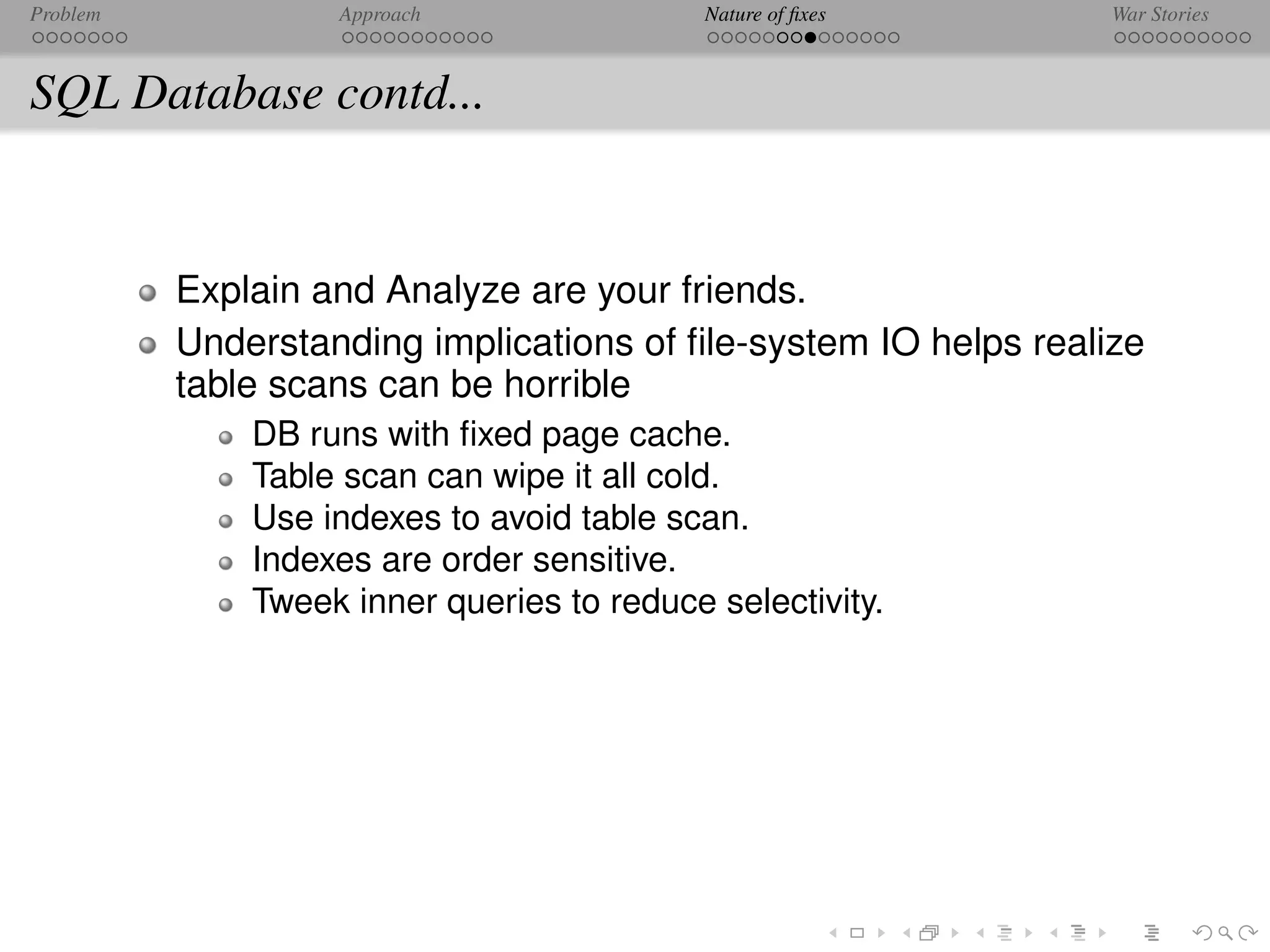 Problem            Approach                 Nature of ﬁxes       War Stories



SQL Database contd...


          Explain and Analyze are your friends.
          Understanding implications of ﬁle-system IO helps realize
          table scans can be horrible
              DB runs with ﬁxed page cache.
              Table scan can wipe it all cold.
              Use indexes to avoid table scan.
              Indexes are order sensitive.
              Tweek inner queries to reduce selectivity.
 