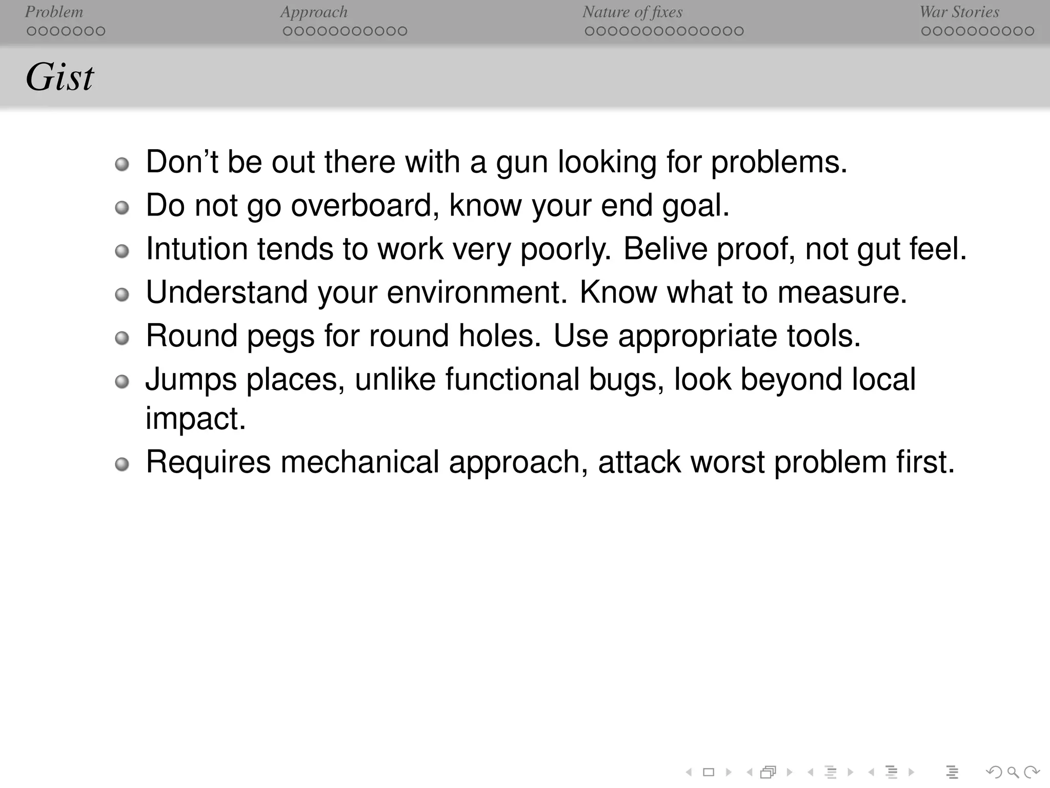 Problem             Approach               Nature of ﬁxes            War Stories



Gist
          Don’t be out there with a gun looking for problems.
          Do not go overboard, know your end goal.
          Intution tends to work very poorly. Belive proof, not gut feel.
          Understand your environment. Know what to measure.
          Round pegs for round holes. Use appropriate tools.
          Jumps places, unlike functional bugs, look beyond local
          impact.
          Requires mechanical approach, attack worst problem ﬁrst.
 