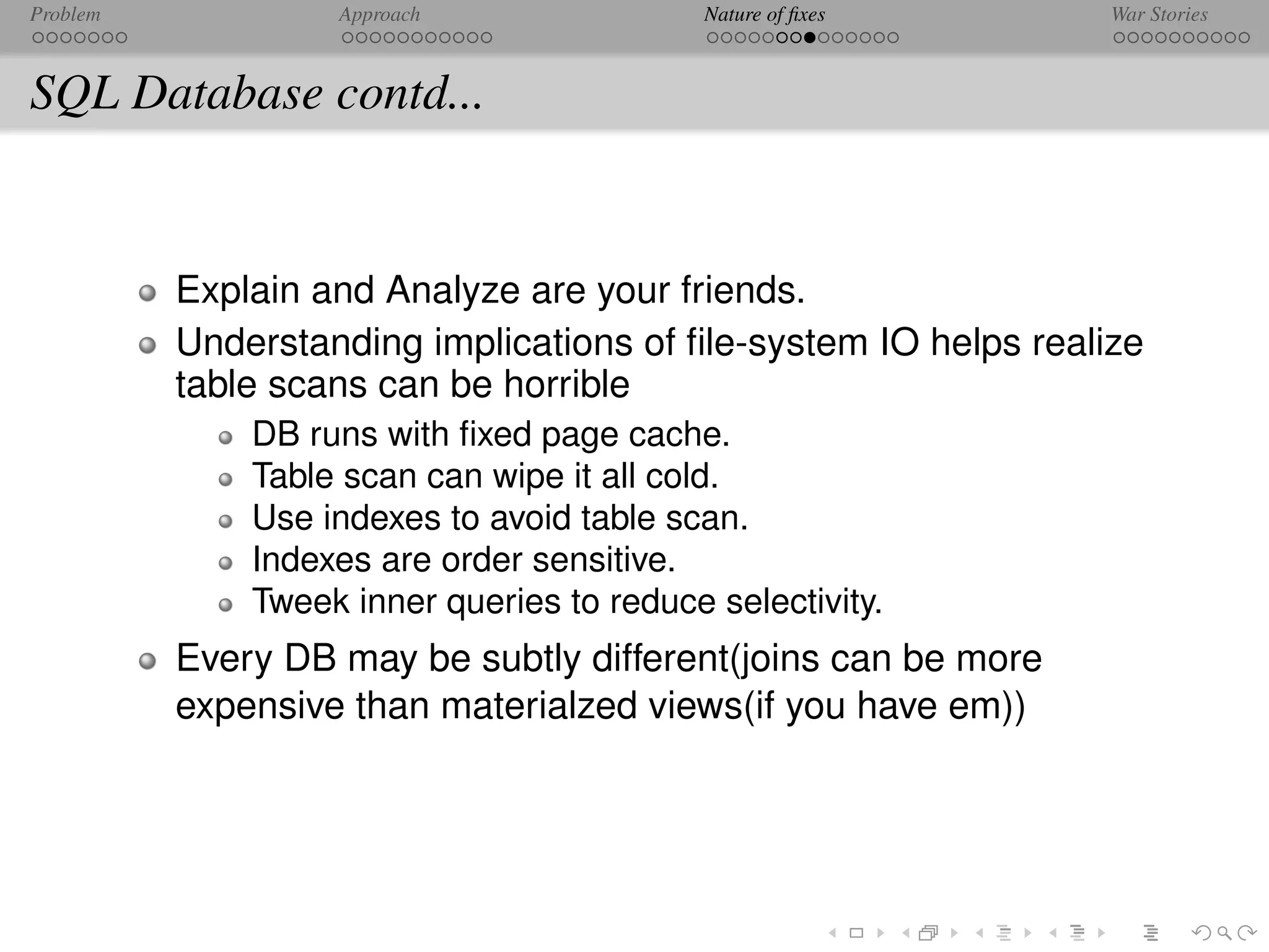 Problem            Approach                 Nature of ﬁxes       War Stories



SQL Database contd...


          Explain and Analyze are your friends.
          Understanding implications of ﬁle-system IO helps realize
          table scans can be horrible
              DB runs with ﬁxed page cache.
              Table scan can wipe it all cold.
              Use indexes to avoid table scan.
              Indexes are order sensitive.
              Tweek inner queries to reduce selectivity.
          Every DB may be subtly different(joins can be more
          expensive than materialzed views(if you have em))
 