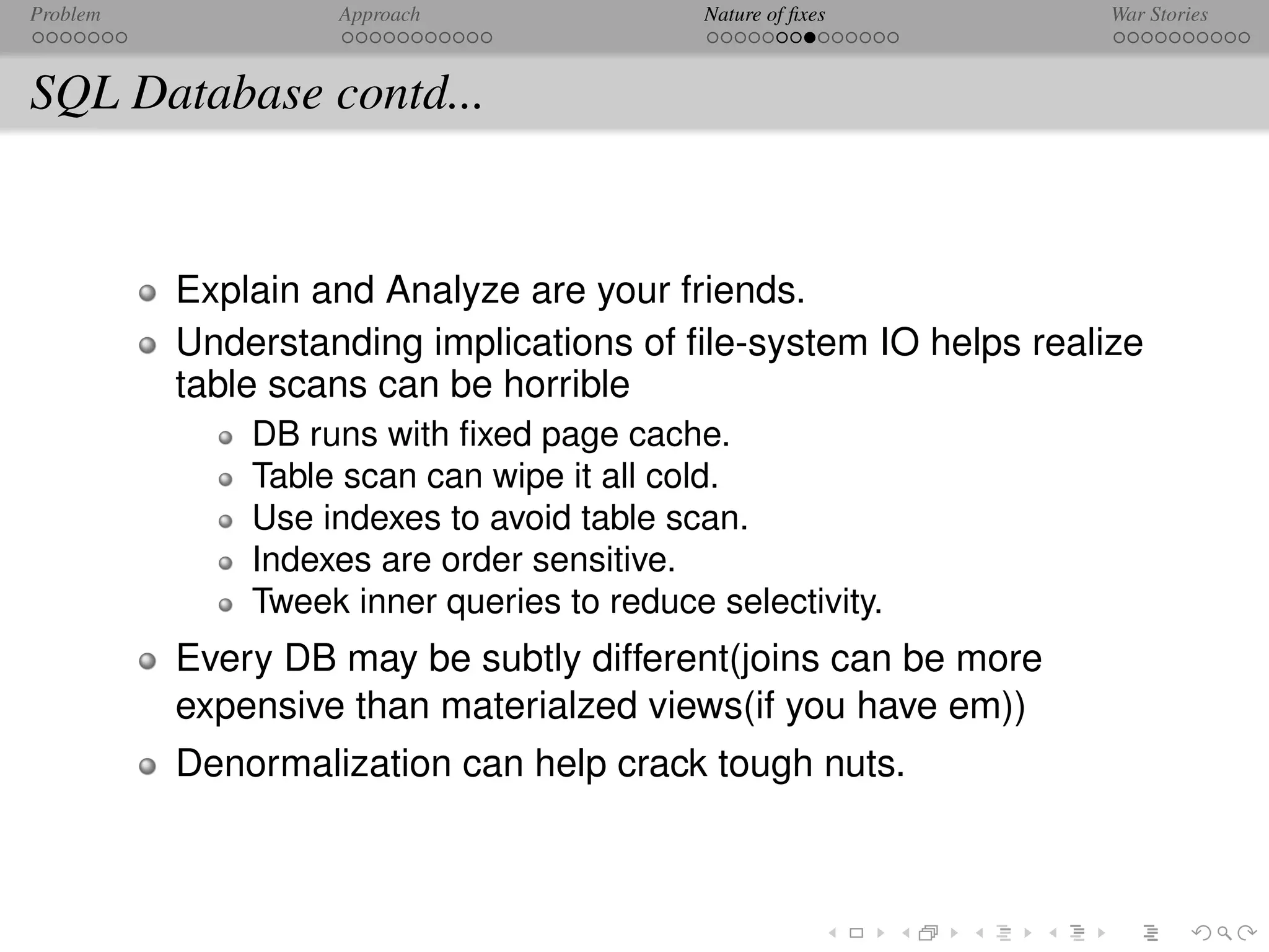 Problem            Approach                 Nature of ﬁxes       War Stories



SQL Database contd...


          Explain and Analyze are your friends.
          Understanding implications of ﬁle-system IO helps realize
          table scans can be horrible
              DB runs with ﬁxed page cache.
              Table scan can wipe it all cold.
              Use indexes to avoid table scan.
              Indexes are order sensitive.
              Tweek inner queries to reduce selectivity.
          Every DB may be subtly different(joins can be more
          expensive than materialzed views(if you have em))
          Denormalization can help crack tough nuts.
 
