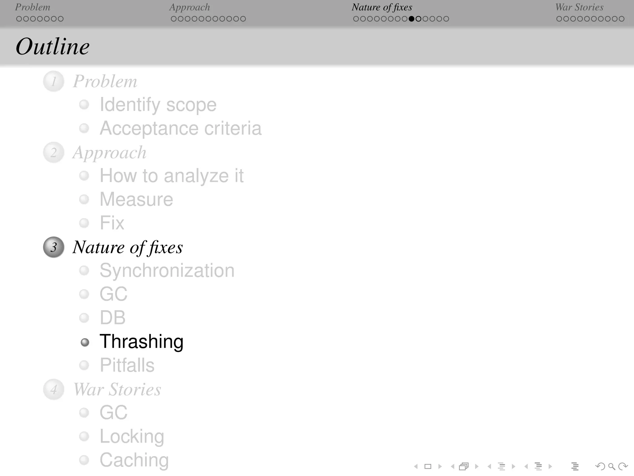 Problem              Approach      Nature of ﬁxes   War Stories



Outline
      1   Problem
             Identify scope
             Acceptance criteria
      2   Approach
             How to analyze it
             Measure
             Fix
      3   Nature of ﬁxes
             Synchronization
             GC
             DB
             Thrashing
             Pitfalls
      4   War Stories
             GC
             Locking
             Caching
 