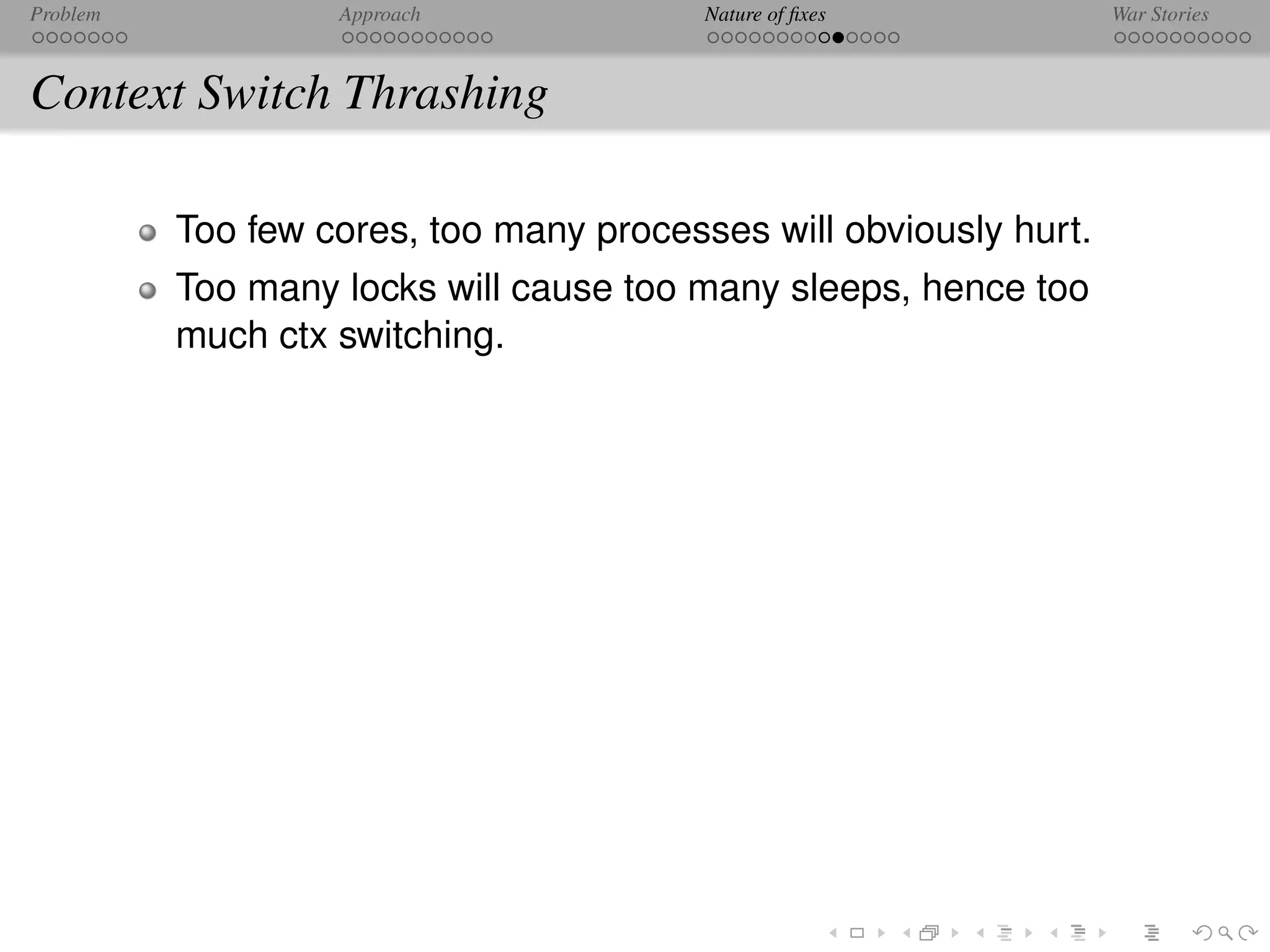 Problem            Approach              Nature of ﬁxes            War Stories



Context Switch Thrashing

          Too few cores, too many processes will obviously hurt.
          Too many locks will cause too many sleeps, hence too
          much ctx switching.
 