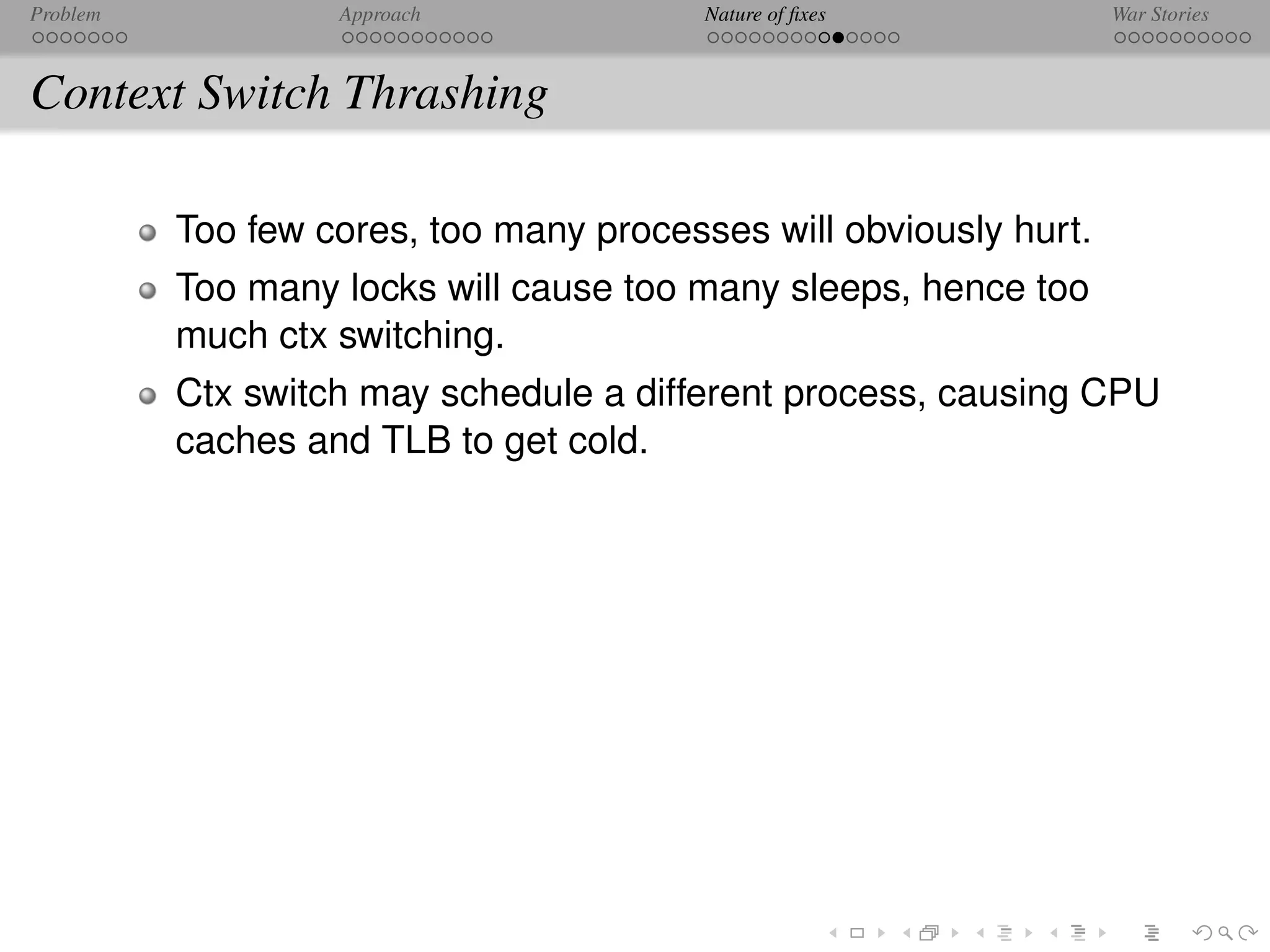 Problem            Approach              Nature of ﬁxes            War Stories



Context Switch Thrashing

          Too few cores, too many processes will obviously hurt.
          Too many locks will cause too many sleeps, hence too
          much ctx switching.
          Ctx switch may schedule a different process, causing CPU
          caches and TLB to get cold.
 