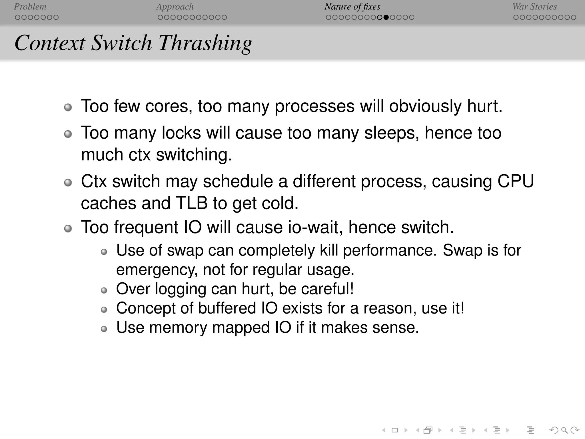 Problem            Approach               Nature of ﬁxes            War Stories



Context Switch Thrashing

          Too few cores, too many processes will obviously hurt.
          Too many locks will cause too many sleeps, hence too
          much ctx switching.
          Ctx switch may schedule a different process, causing CPU
          caches and TLB to get cold.
          Too frequent IO will cause io-wait, hence switch.
              Use of swap can completely kill performance. Swap is for
              emergency, not for regular usage.
              Over logging can hurt, be careful!
              Concept of buffered IO exists for a reason, use it!
              Use memory mapped IO if it makes sense.
 