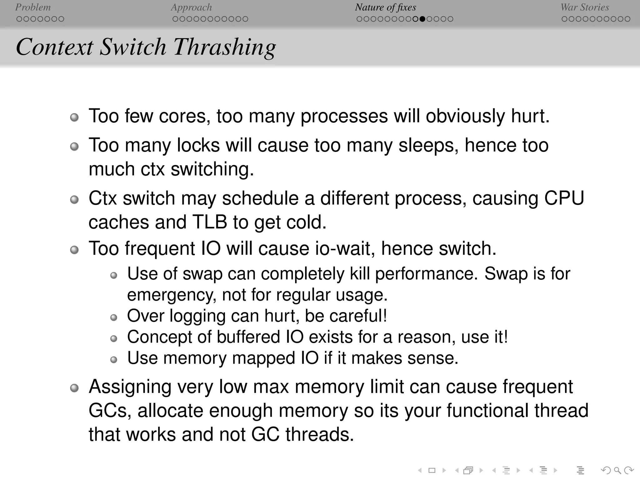 Problem            Approach               Nature of ﬁxes            War Stories



Context Switch Thrashing

          Too few cores, too many processes will obviously hurt.
          Too many locks will cause too many sleeps, hence too
          much ctx switching.
          Ctx switch may schedule a different process, causing CPU
          caches and TLB to get cold.
          Too frequent IO will cause io-wait, hence switch.
              Use of swap can completely kill performance. Swap is for
              emergency, not for regular usage.
              Over logging can hurt, be careful!
              Concept of buffered IO exists for a reason, use it!
              Use memory mapped IO if it makes sense.
          Assigning very low max memory limit can cause frequent
          GCs, allocate enough memory so its your functional thread
          that works and not GC threads.
 