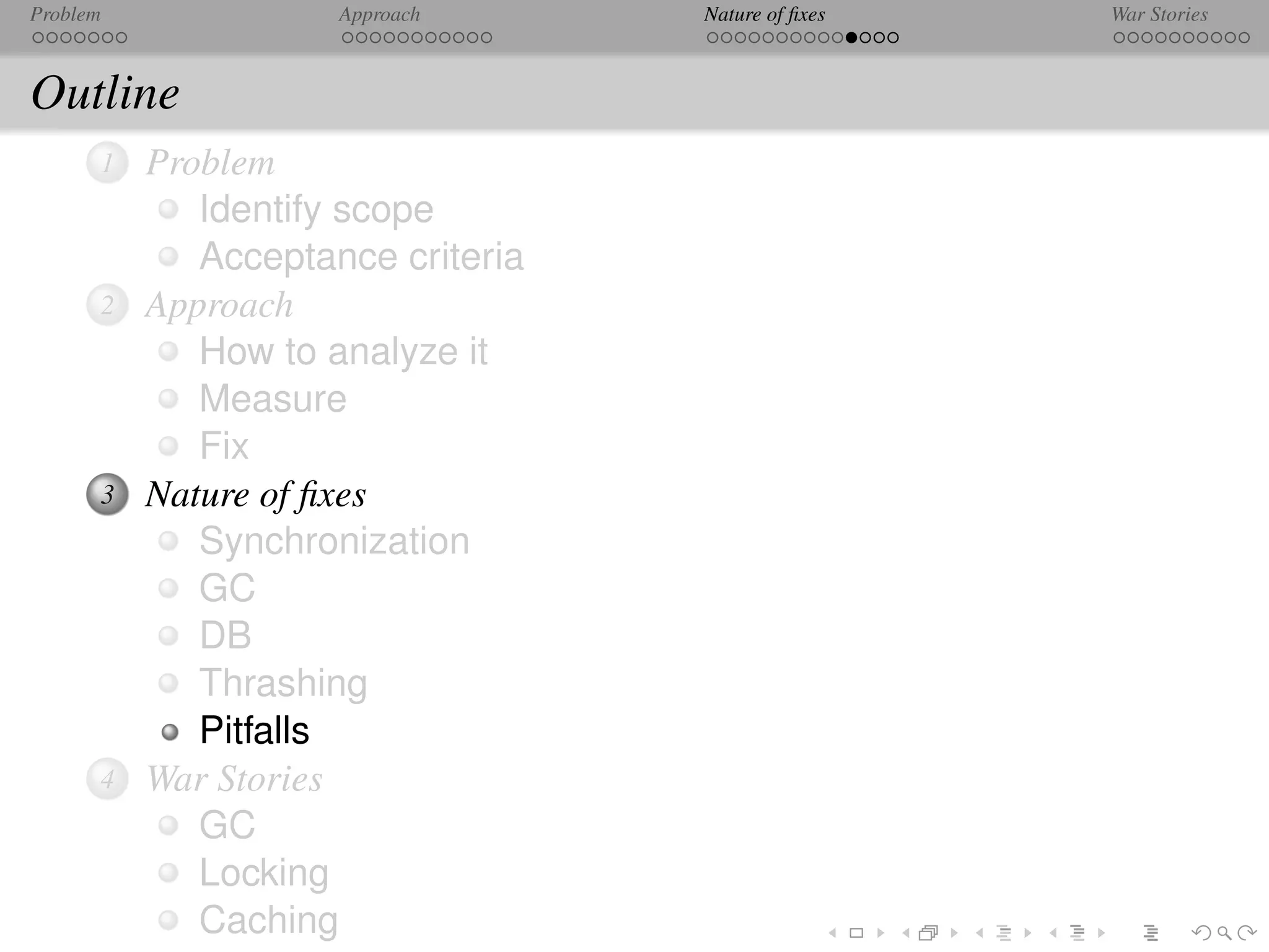 Problem              Approach      Nature of ﬁxes   War Stories



Outline
      1   Problem
             Identify scope
             Acceptance criteria
      2   Approach
             How to analyze it
             Measure
             Fix
      3   Nature of ﬁxes
             Synchronization
             GC
             DB
             Thrashing
             Pitfalls
      4   War Stories
             GC
             Locking
             Caching
 