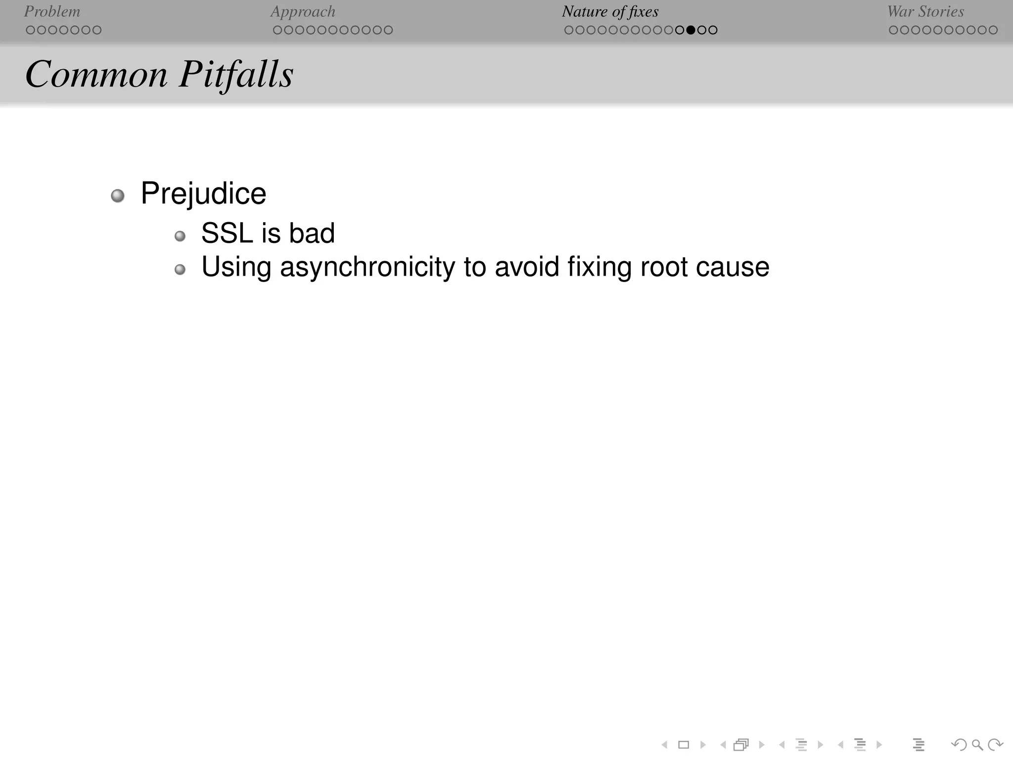 Problem               Approach             Nature of ﬁxes      War Stories



Common Pitfalls

          Prejudice
              SSL is bad
              Using asynchronicity to avoid ﬁxing root cause
 