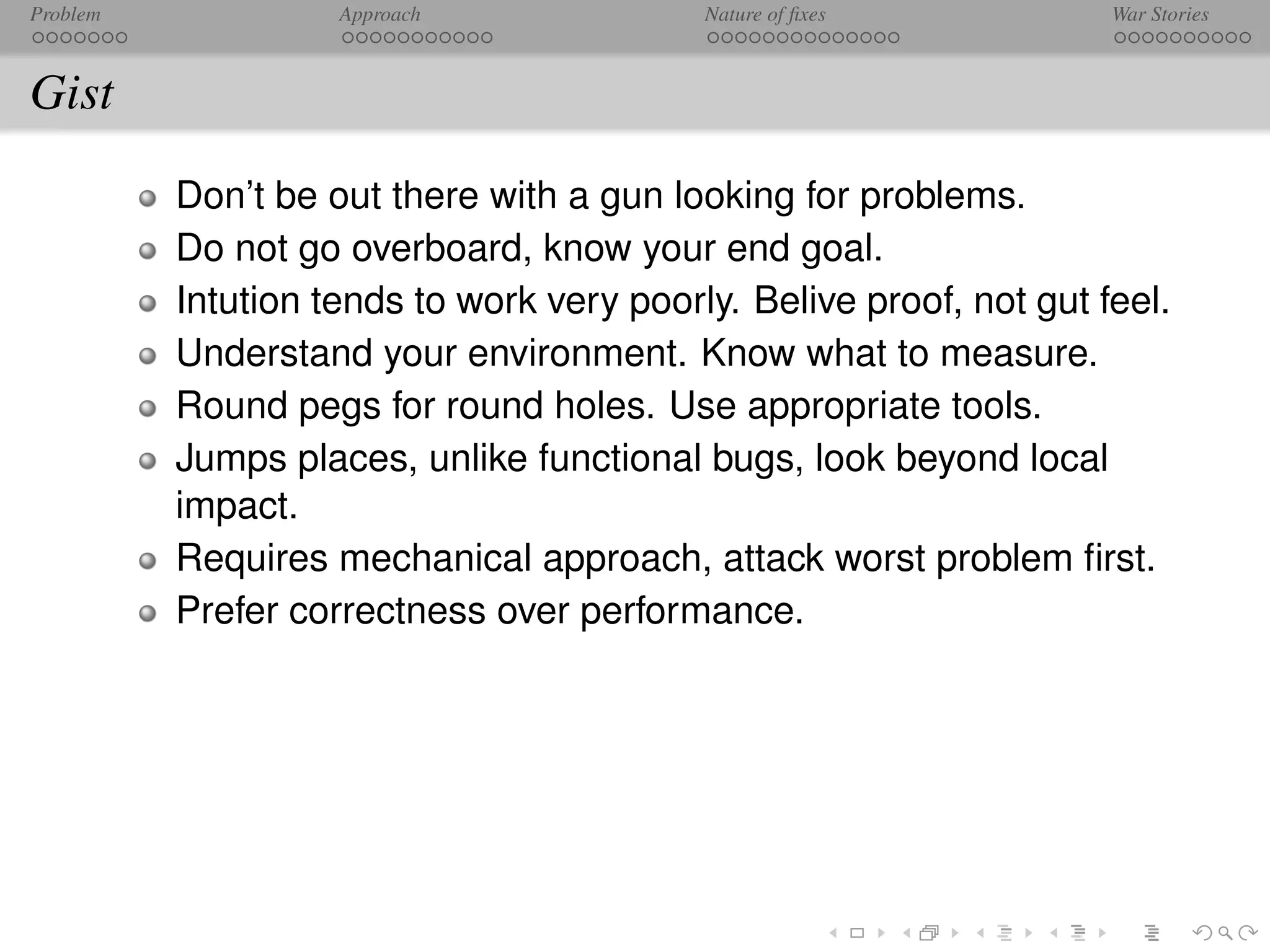 Problem             Approach               Nature of ﬁxes            War Stories



Gist
          Don’t be out there with a gun looking for problems.
          Do not go overboard, know your end goal.
          Intution tends to work very poorly. Belive proof, not gut feel.
          Understand your environment. Know what to measure.
          Round pegs for round holes. Use appropriate tools.
          Jumps places, unlike functional bugs, look beyond local
          impact.
          Requires mechanical approach, attack worst problem ﬁrst.
          Prefer correctness over performance.
 