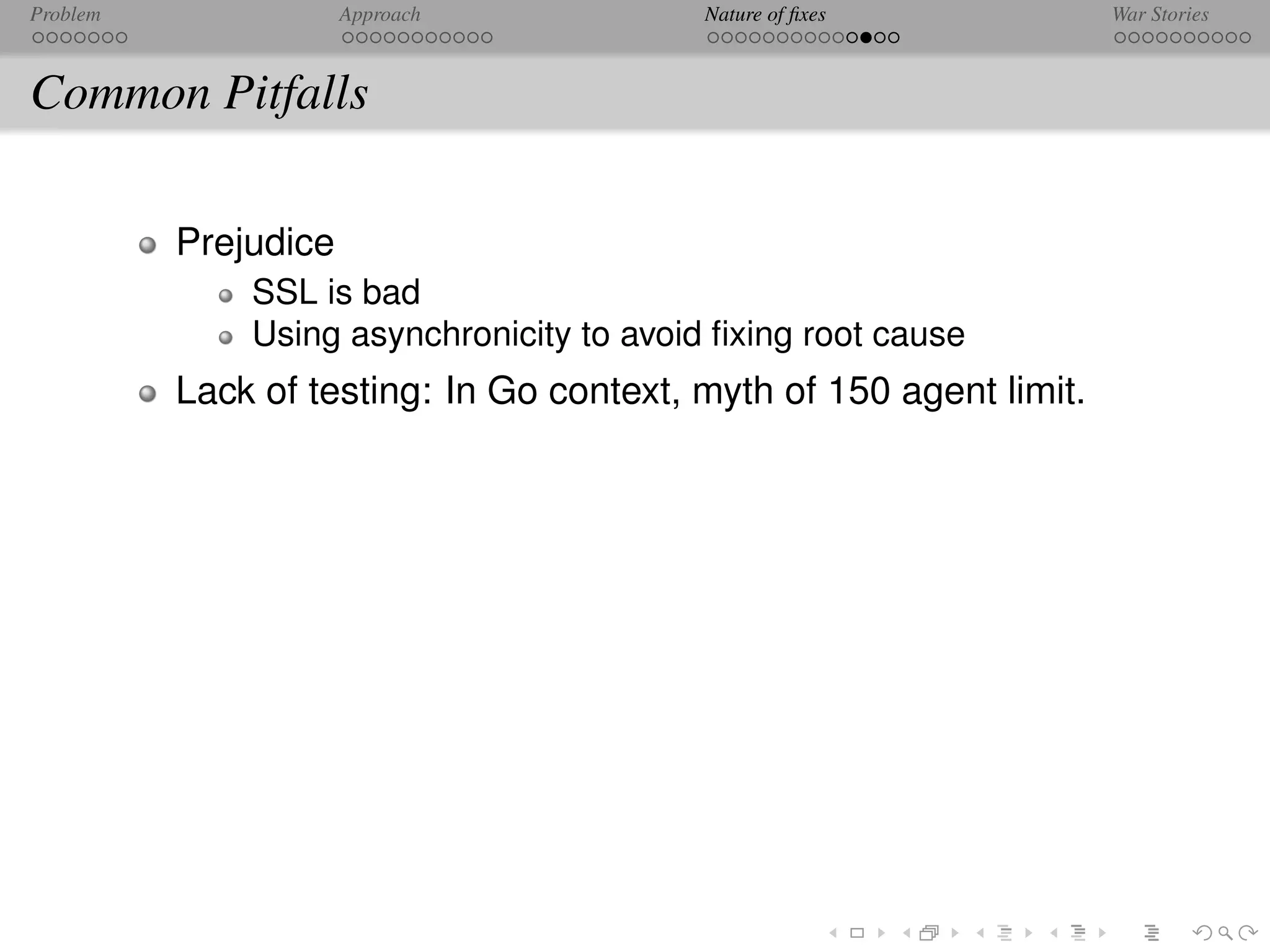 Problem               Approach             Nature of ﬁxes            War Stories



Common Pitfalls

          Prejudice
              SSL is bad
              Using asynchronicity to avoid ﬁxing root cause
          Lack of testing: In Go context, myth of 150 agent limit.
 