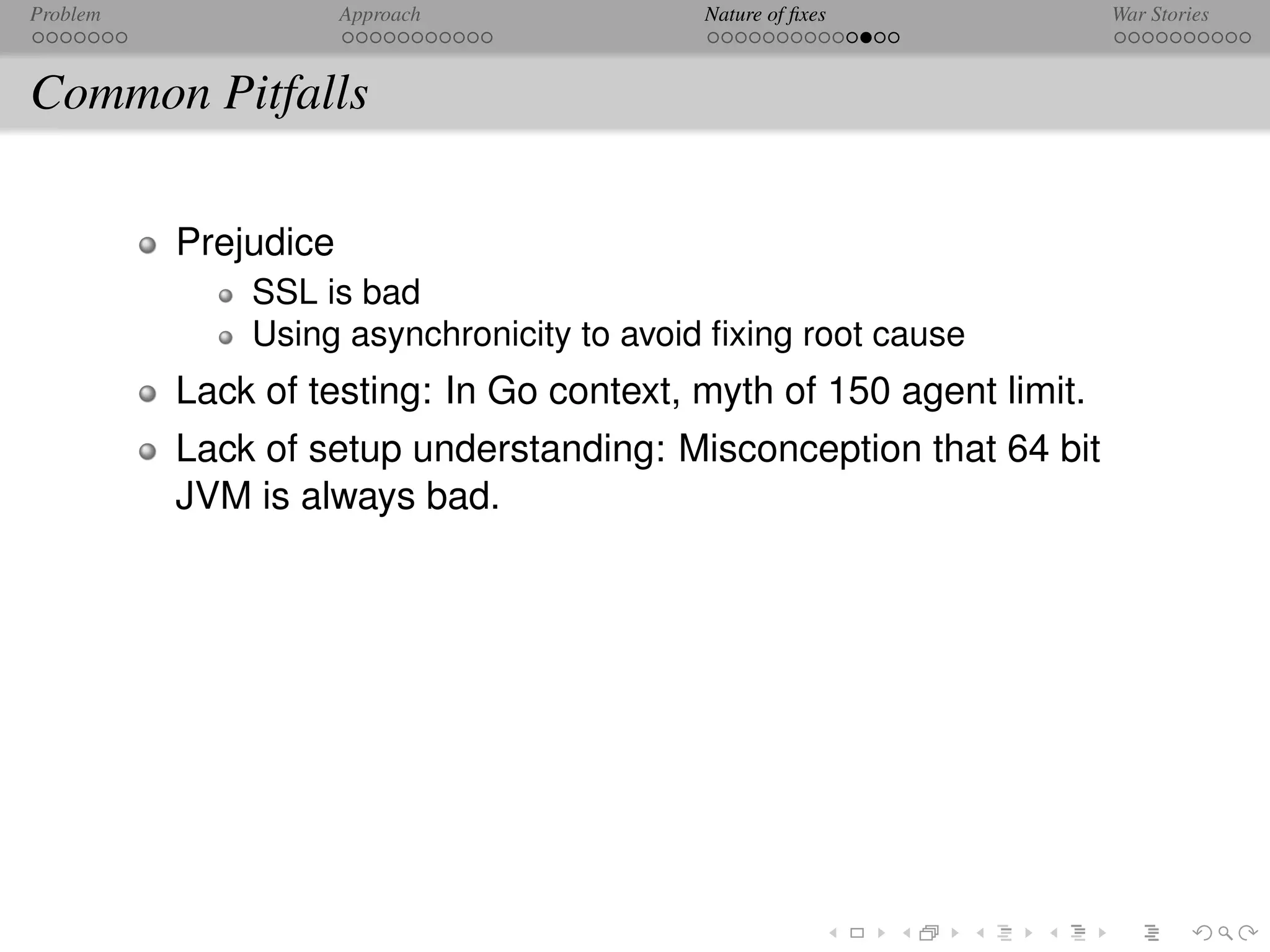 Problem               Approach             Nature of ﬁxes            War Stories



Common Pitfalls

          Prejudice
              SSL is bad
              Using asynchronicity to avoid ﬁxing root cause
          Lack of testing: In Go context, myth of 150 agent limit.
          Lack of setup understanding: Misconception that 64 bit
          JVM is always bad.
 