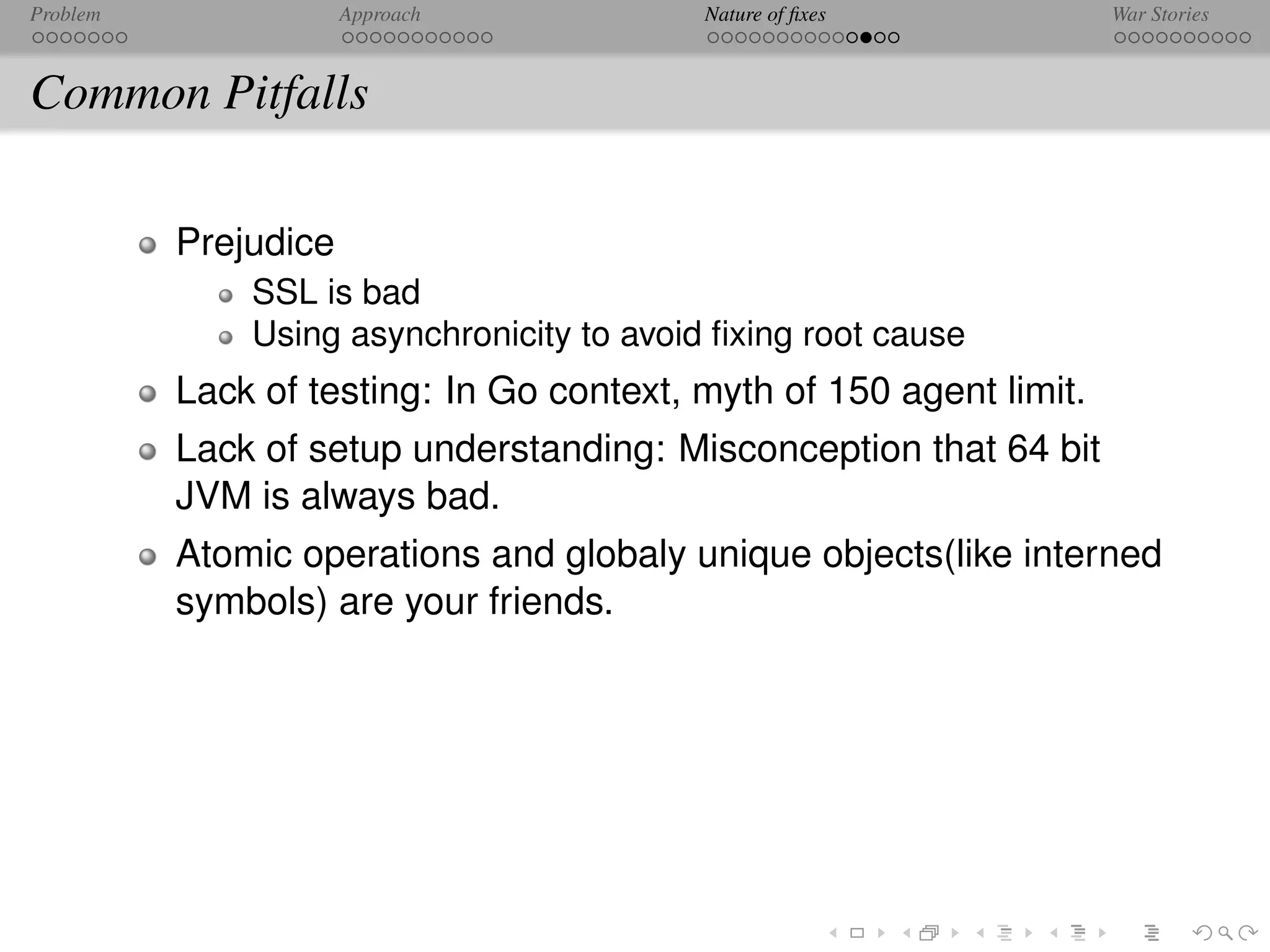 Problem               Approach             Nature of ﬁxes            War Stories



Common Pitfalls

          Prejudice
              SSL is bad
              Using asynchronicity to avoid ﬁxing root cause
          Lack of testing: In Go context, myth of 150 agent limit.
          Lack of setup understanding: Misconception that 64 bit
          JVM is always bad.
          Atomic operations and globaly unique objects(like interned
          symbols) are your friends.
 