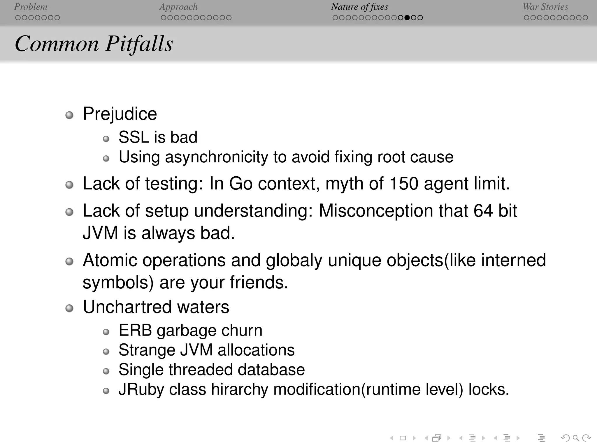 Problem               Approach             Nature of ﬁxes              War Stories



Common Pitfalls

          Prejudice
              SSL is bad
              Using asynchronicity to avoid ﬁxing root cause
          Lack of testing: In Go context, myth of 150 agent limit.
          Lack of setup understanding: Misconception that 64 bit
          JVM is always bad.
          Atomic operations and globaly unique objects(like interned
          symbols) are your friends.
          Unchartred waters
              ERB garbage churn
              Strange JVM allocations
              Single threaded database
              JRuby class hirarchy modiﬁcation(runtime level) locks.
 