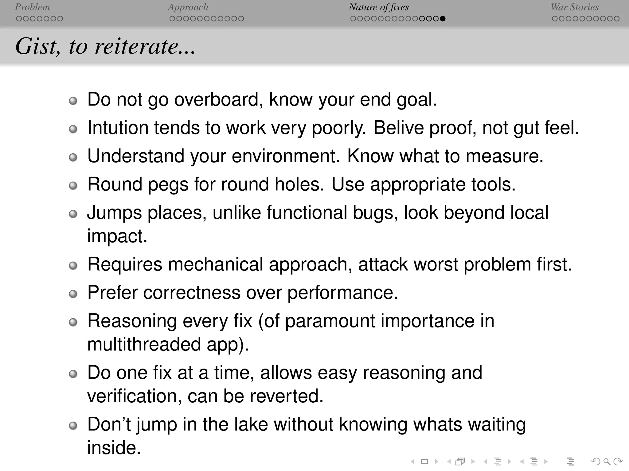 Problem             Approach               Nature of ﬁxes            War Stories



Gist, to reiterate...

          Do not go overboard, know your end goal.
          Intution tends to work very poorly. Belive proof, not gut feel.
          Understand your environment. Know what to measure.
          Round pegs for round holes. Use appropriate tools.
          Jumps places, unlike functional bugs, look beyond local
          impact.
          Requires mechanical approach, attack worst problem ﬁrst.
          Prefer correctness over performance.
          Reasoning every ﬁx (of paramount importance in
          multithreaded app).
          Do one ﬁx at a time, allows easy reasoning and
          veriﬁcation, can be reverted.
          Don’t jump in the lake without knowing whats waiting
          inside.
 