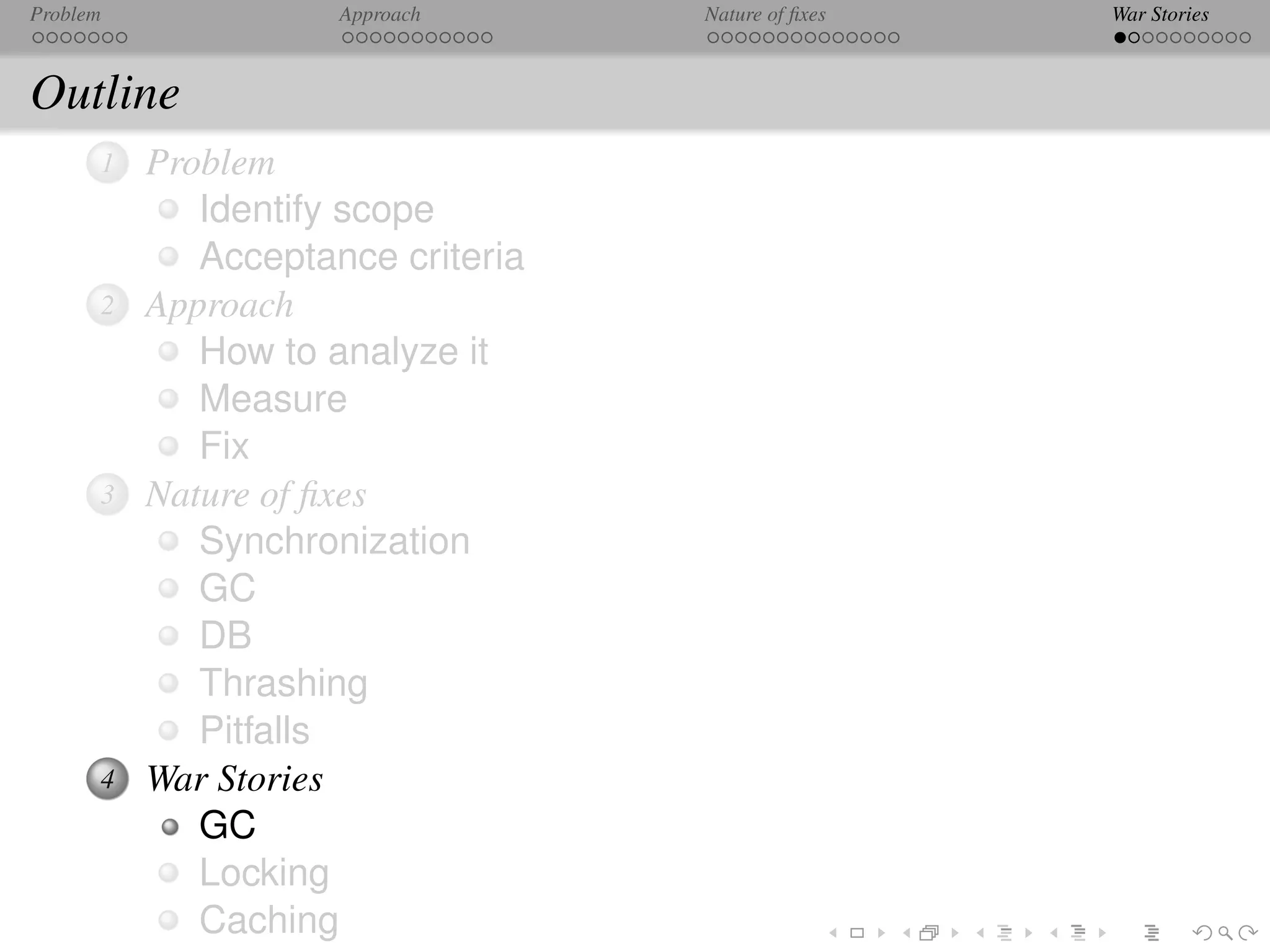 Problem              Approach      Nature of ﬁxes   War Stories



Outline
      1   Problem
             Identify scope
             Acceptance criteria
      2   Approach
             How to analyze it
             Measure
             Fix
      3   Nature of ﬁxes
             Synchronization
             GC
             DB
             Thrashing
             Pitfalls
      4   War Stories
             GC
             Locking
             Caching
 