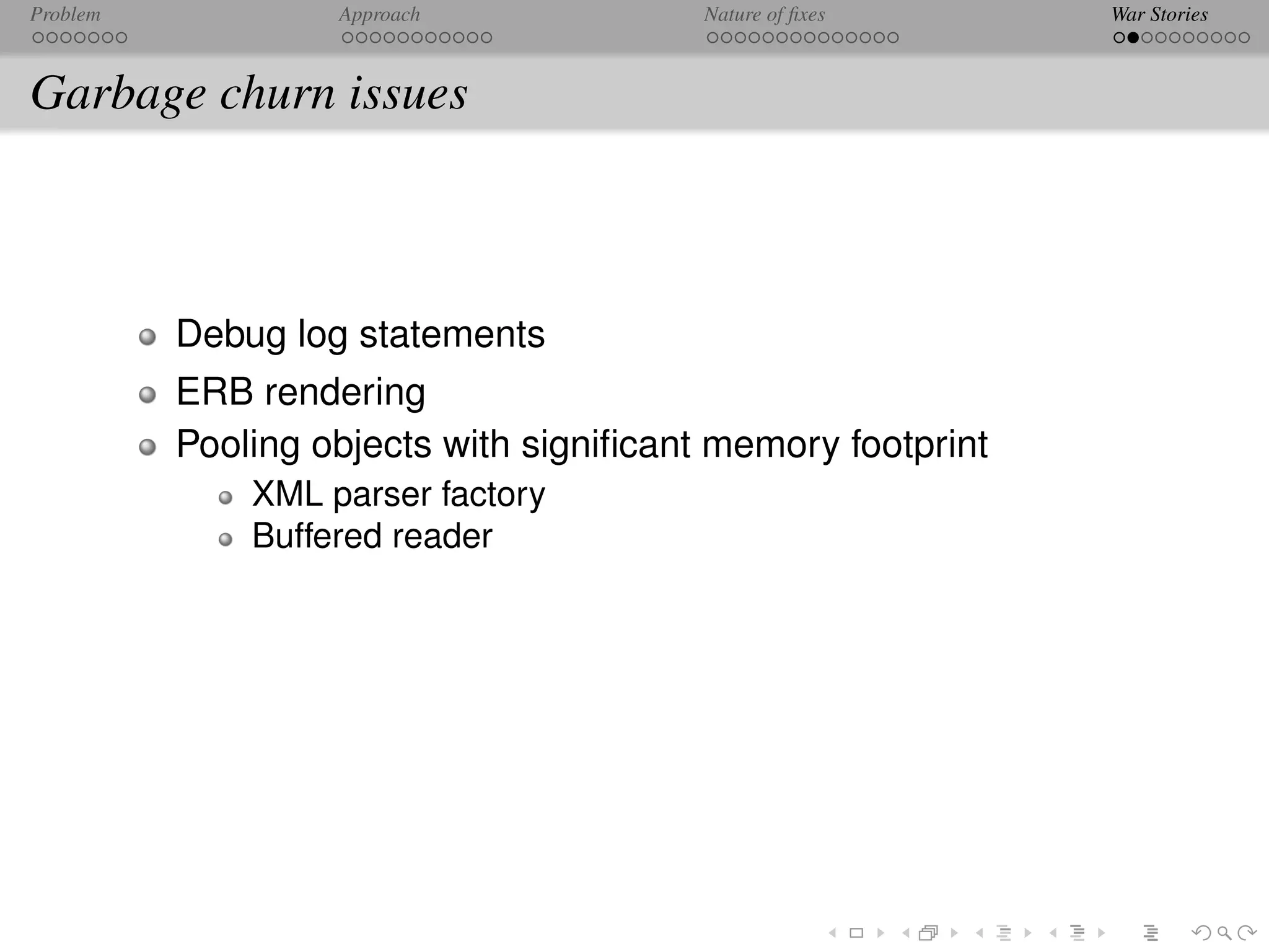 Problem            Approach              Nature of ﬁxes      War Stories



Garbage churn issues



          Debug log statements
          ERB rendering
          Pooling objects with signiﬁcant memory footprint
              XML parser factory
              Buffered reader
 