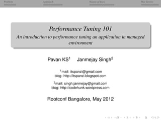 Problem                Approach                         Nature of ﬁxes   War Stories




                           Performance Tuning 101
          An introduction to performance tuning an application in managed
                                    environment


                          Pavan KS1             Janmejay Singh2

                                     1 mail: itspanzi@gmail.com

                                  blog: http://itspanzi.blogspot.com
                              2 mail: singh.janmejay@gmail.com

                             blog: http://codehunk.wordpress.com


                          Rootconf Bangalore, May 2012
 