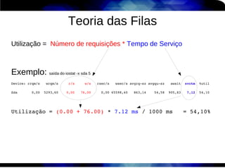 Teoria das Filas
Utilização = Número de requisições * Tempo de Serviço



Exemplo: saída do iostat -x sda 5
Device: rrqm/s   wrqm/s     r/s     w/s   rsec/s   wsec/s avgrq­sz avgqu­sz   await  svctm  %util

Sda       0,00  5293,60    0,00   76,00     0,00 65598,40   863,14    54,58  905,83   7,12  54,10




Utilização = (0.00 + 76.00) * 7.12 ms / 1000 ms   = 54,10%
 