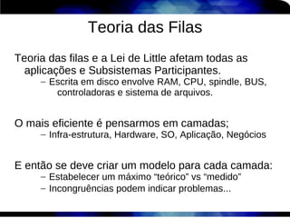 Teoria das Filas
Teoria das filas e a Lei de Little afetam todas as
  aplicações e Subsistemas Participantes.
     – Escrita em disco envolve RAM, CPU, spindle, BUS,
        controladoras e sistema de arquivos.


O mais eficiente é pensarmos em camadas;
     – Infra-estrutura, Hardware, SO, Aplicação, Negócios


E então se deve criar um modelo para cada camada:
     – Estabelecer um máximo “teórico” vs “medido”
     – Incongruências podem indicar problemas...
 