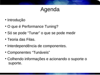 Agenda
●
    Introdução
●
    O que é Performance Tuning?
●
    Só se pode “Tunar” o que se pode medir
●
    Teoria das Filas.
●
    Interdependência de componentes.
●
    Componentes “Tunáveis”
●
    Colhendo informações e acionando o suporte o
    suporte.
 