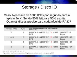 Storage / Disco IO
 Caso: Necessito de 1000 IOPs por segundo para a
  aplicação X. Sendo 50% leitura e 50% escrita.
  Quantos discos preciso para cada nível de RAID?

     Nível de RAID                      Write     (TOTAL IOps × % READ)+ ((TOTAL IOps × % WRITE)
                                                  ×RAID Penalty)

                0                          1      ((1000 * 0.5) + (1000 *0.5) * 1) = 1000 1000 / 150 = 7
                                                  IOPS                                    discos
           1 ou 10                         2      ((1000 * 0.5) + (1000 *0.5) * 2) = 1500 1500 / 150 = 10
                                                  IOPS                                    discos
                5                          4      ((1000 * 0.5) + (1000 *0.5) * 4) = 2500 2500 / 150 = 17
                                                  IOPS                                    discos
                6                          6      ((1000 * 0.5) + (1000 *0.5) * 6) = 3500 3500 / 150 = 24
                                                  IOPS                                    discos
(900 * 50%) + (900 * 50% / 2) = 450 + 225 = 675

Alguns dados: http://www.techrepublic.com/blog/datacenter/calculate-iops-in-a-storage-array/2182
 