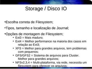 Storage / Disco IO

Escolha correta de Filesystem;
●



Tipos, tamanho e localização de Journal;
●



Opções de montagem de Filesystem;
●

    ●
        Ext3 = Mais maduro;
    ●
        Ext4 = Melhor performance na maioria dos casos em
         relação ao Ext3;
    ●
        XFS = Melhor para grandes arquivos, tem problemas
         com pequenos;
    ●
        GFS/GFS2 = Sistema de arquivos para Cluster.
         Melhor para grandes arquivos;
    ●
        NFSv2,3,4 = Multi-plataforma, via rede, necessita um
         filesystem para oferecer os arquivos;
 
