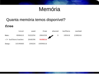 Memória
    Quanta memória temos disponível?
free
             total       used       free     shared    buffers     cached

Mem:       8086612    5222256    2864356          0     185616    2388244

­/+ buffers/cache:    2648396    5438216

Swap:     10190840     100224   10090616



 
 